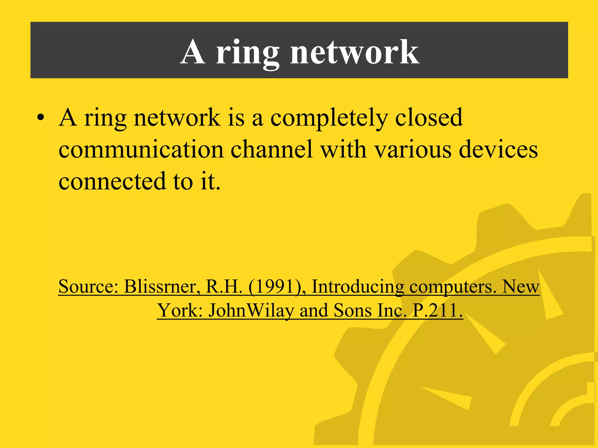 A ring network
• A ring network is a completely closed
communication channel with various devices
connected to it.
Source: Blissrner, R.H. (1991), Introducing computers. New
York: JohnWilay and Sons Inc. P.211.
 