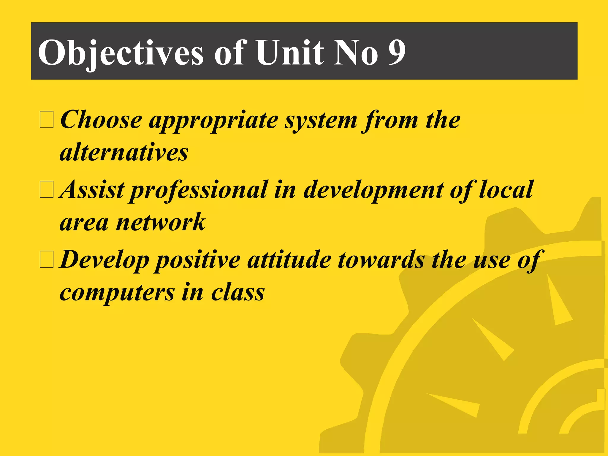 Objectives of Unit No 9
⮚Choose appropriate system from the
alternatives
⮚Assist professional in development of local
area network
⮚Develop positive attitude towards the use of
computers in class
 