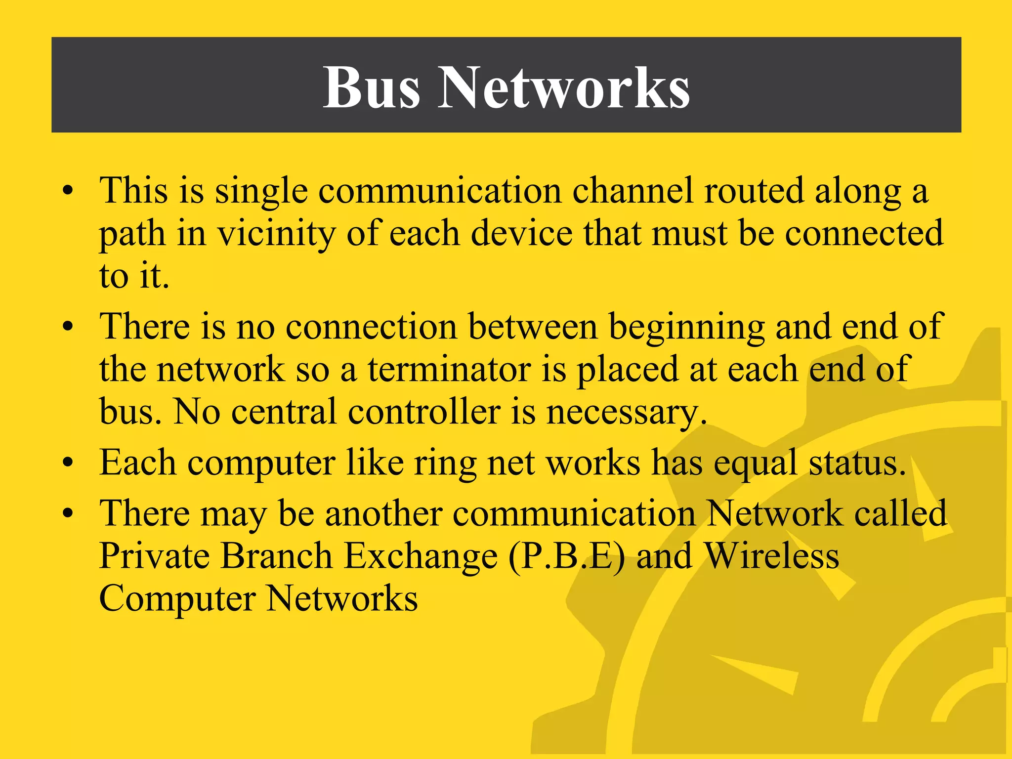 Bus Networks
• This is single communication channel routed along a
path in vicinity of each device that must be connected
to it.
• There is no connection between beginning and end of
the network so a terminator is placed at each end of
bus. No central controller is necessary.
• Each computer like ring net works has equal status.
• There may be another communication Network called
Private Branch Exchange (P.B.E) and Wireless
Computer Networks
 