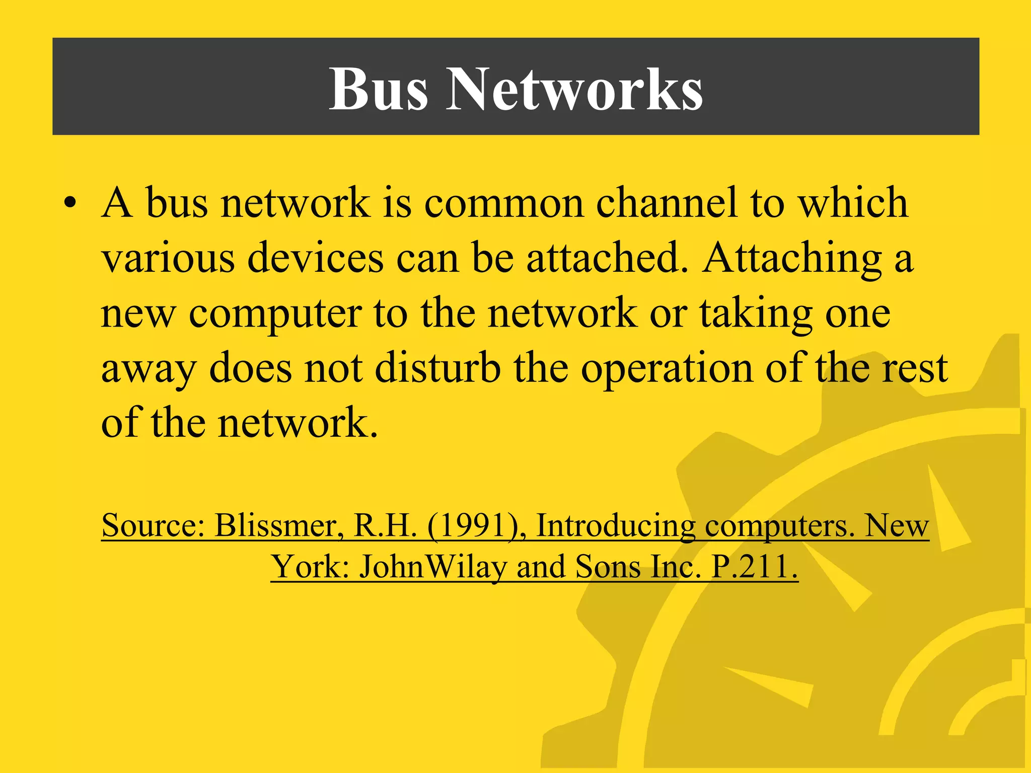 Bus Networks
• A bus network is common channel to which
various devices can be attached. Attaching a
new computer to the network or taking one
away does not disturb the operation of the rest
of the network.
Source: Blissmer, R.H. (1991), Introducing computers. New
York: JohnWilay and Sons Inc. P.211.
 