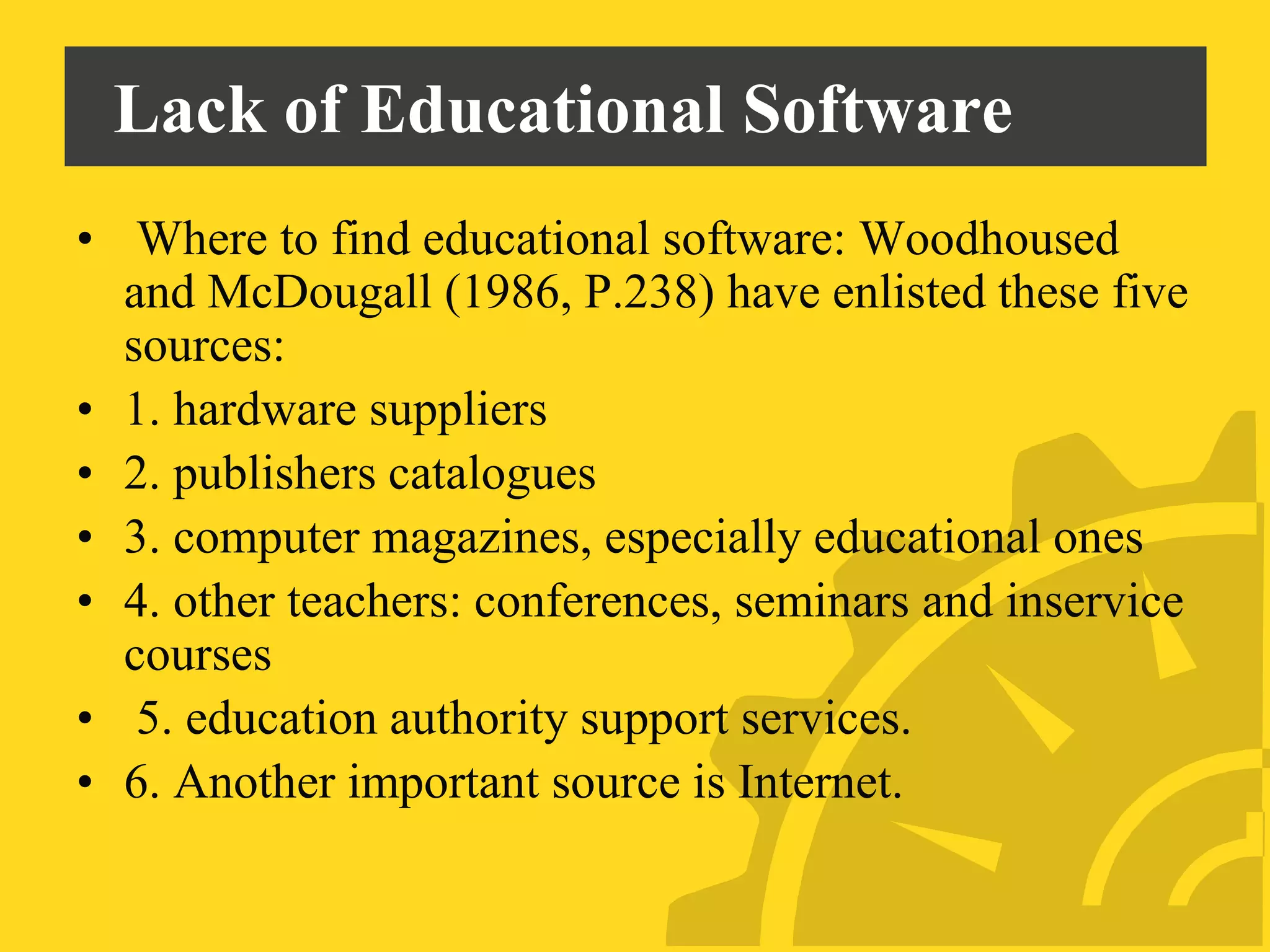 Lack of Educational Software
• Where to find educational software: Woodhoused
and McDougall (1986, P.238) have enlisted these five
sources:
• 1. hardware suppliers
• 2. publishers catalogues
• 3. computer magazines, especially educational ones
• 4. other teachers: conferences, seminars and inservice
courses
• 5. education authority support services.
• 6. Another important source is Internet.
 