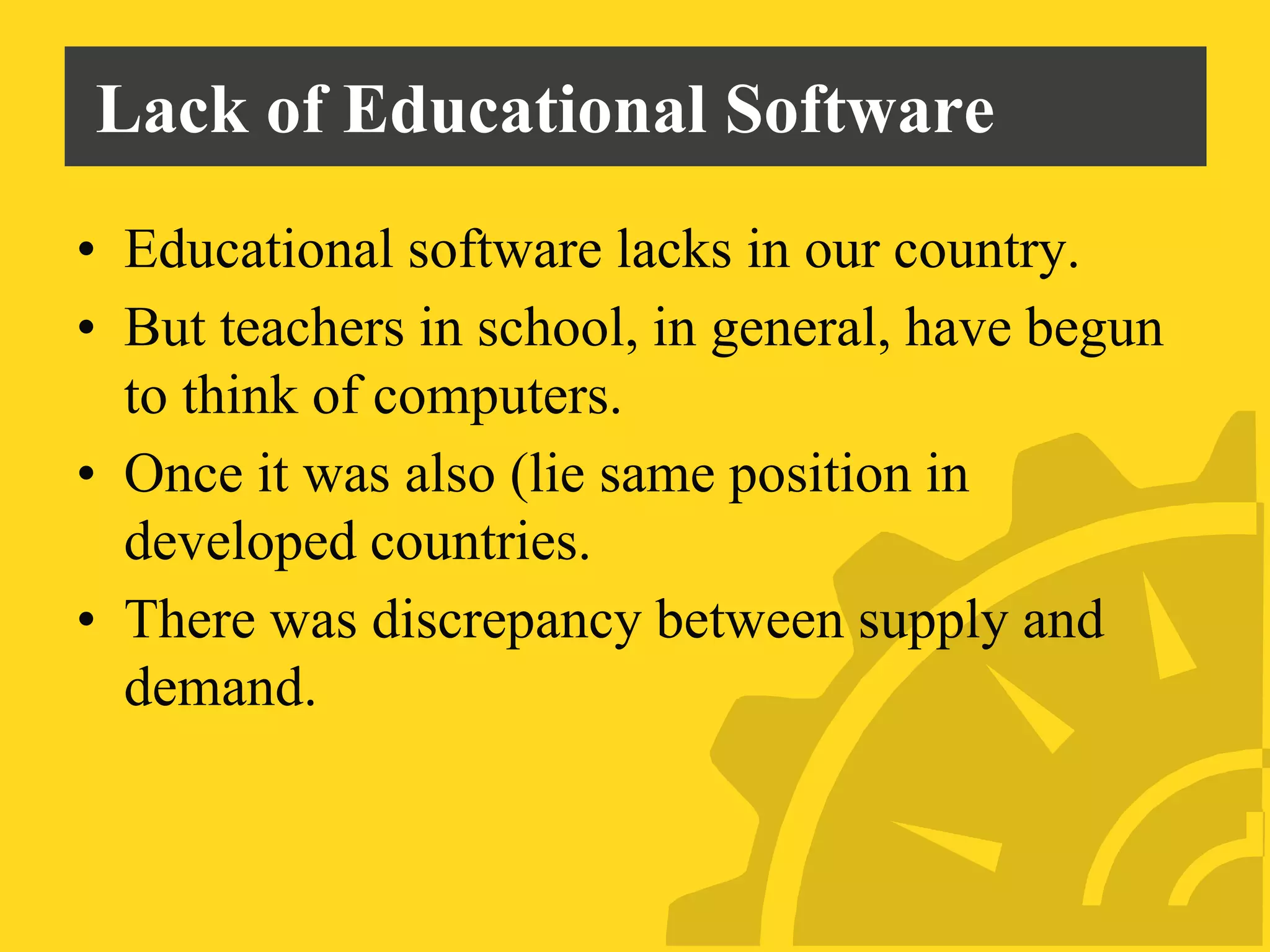 Lack of Educational Software
• Educational software lacks in our country.
• But teachers in school, in general, have begun
to think of computers.
• Once it was also (lie same position in
developed countries.
• There was discrepancy between supply and
demand.
 
