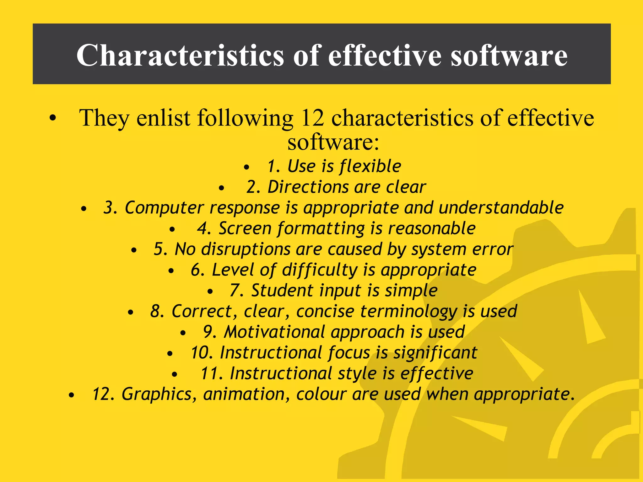 Characteristics of effective software
• They enlist following 12 characteristics of effective
software:
• 1. Use is flexible
• 2. Directions are clear
• 3. Computer response is appropriate and understandable
• 4. Screen formatting is reasonable
• 5. No disruptions are caused by system error
• 6. Level of difficulty is appropriate
• 7. Student input is simple
• 8. Correct, clear, concise terminology is used
• 9. Motivational approach is used
• 10. Instructional focus is significant
• 11. Instructional style is effective
• 12. Graphics, animation, colour are used when appropriate.
 