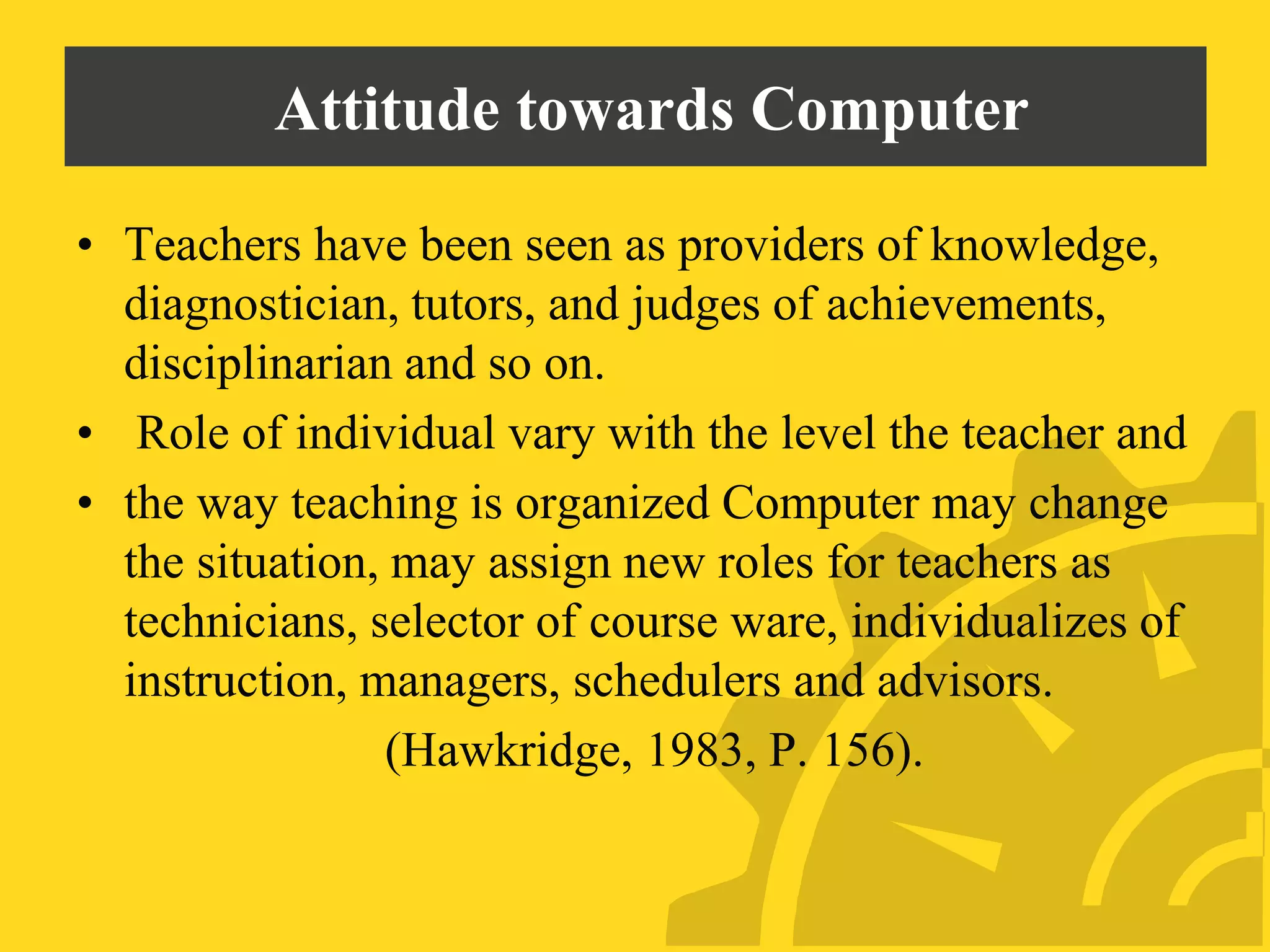 Attitude towards Computer
• Teachers have been seen as providers of knowledge,
diagnostician, tutors, and judges of achievements,
disciplinarian and so on.
• Role of individual vary with the level the teacher and
• the way teaching is organized Computer may change
the situation, may assign new roles for teachers as
technicians, selector of course ware, individualizes of
instruction, managers, schedulers and advisors.
(Hawkridge, 1983, P. 156).
 