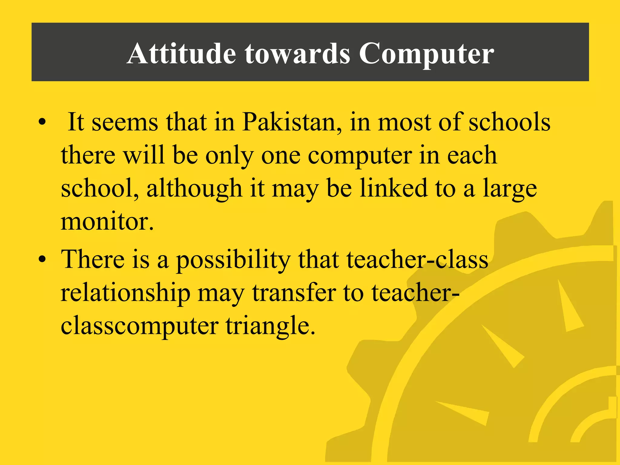Attitude towards Computer
• It seems that in Pakistan, in most of schools
there will be only one computer in each
school, although it may be linked to a large
monitor.
• There is a possibility that teacher-class
relationship may transfer to teacher-
classcomputer triangle.
 