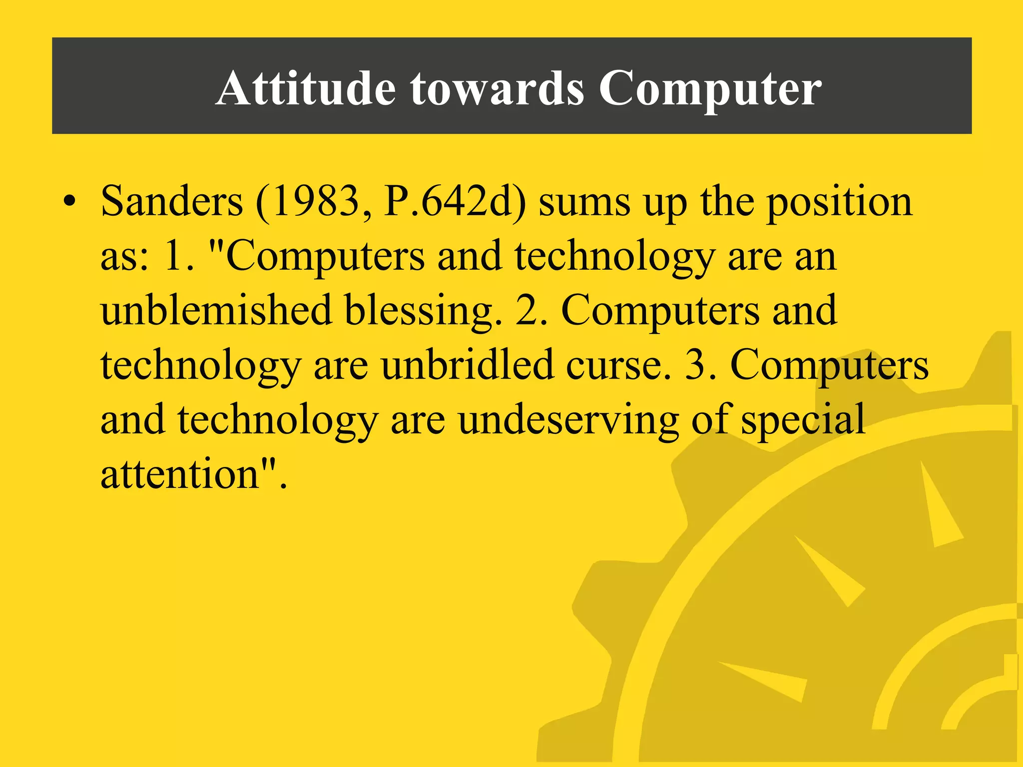 Attitude towards Computer
• Sanders (1983, P.642d) sums up the position
as: 1. "Computers and technology are an
unblemished blessing. 2. Computers and
technology are unbridled curse. 3. Computers
and technology are undeserving of special
attention".
 