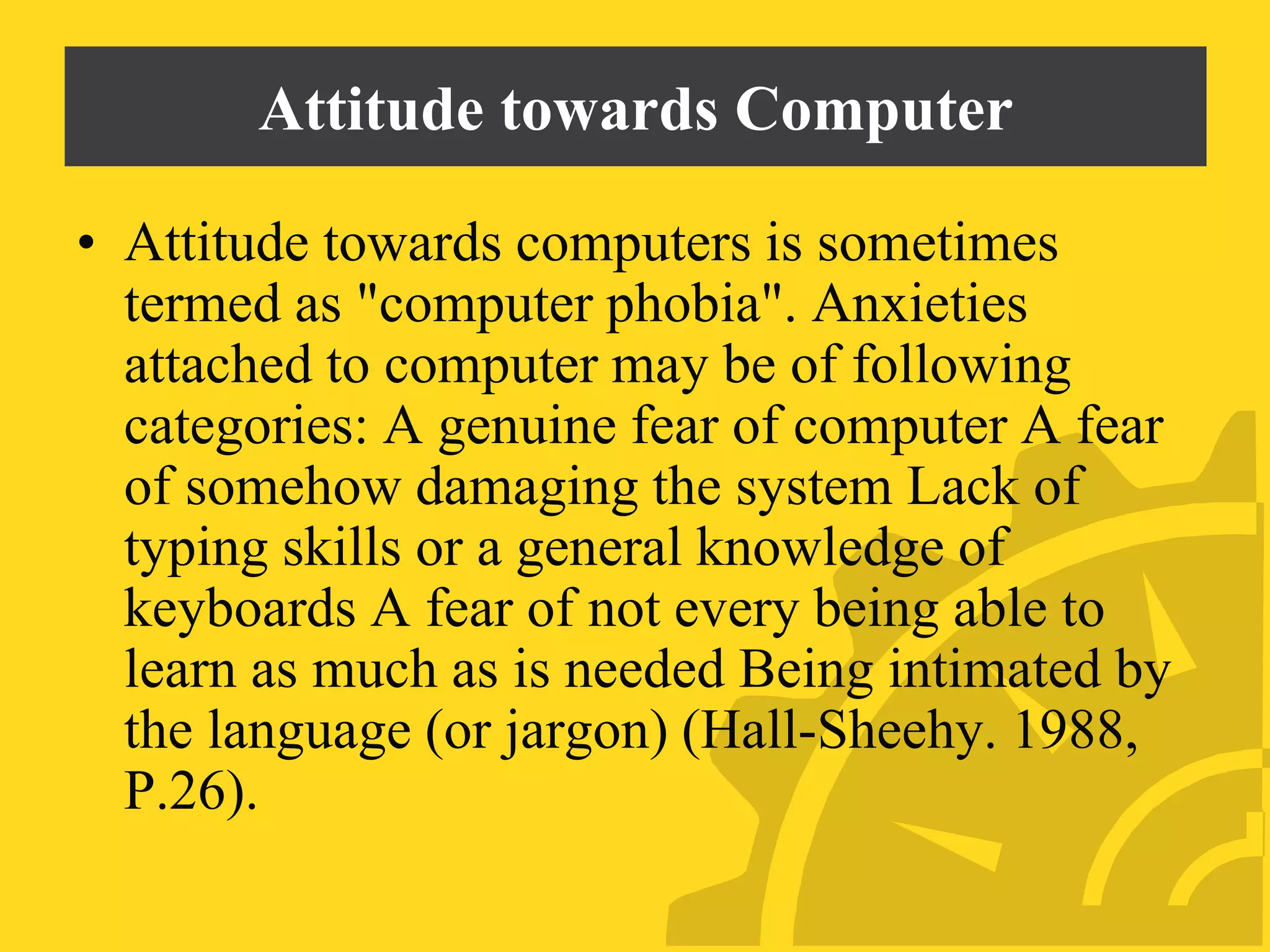 Attitude towards Computer
• Attitude towards computers is sometimes
termed as "computer phobia". Anxieties
attached to computer may be of following
categories: A genuine fear of computer A fear
of somehow damaging the system Lack of
typing skills or a general knowledge of
keyboards A fear of not every being able to
learn as much as is needed Being intimated by
the language (or jargon) (Hall-Sheehy. 1988,
P.26).
 