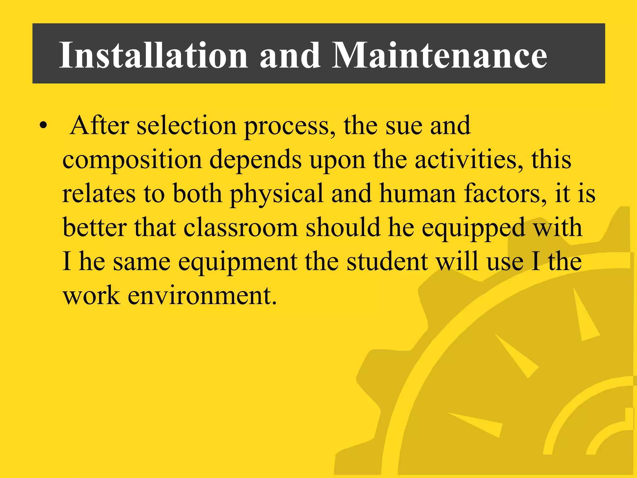 Installation and Maintenance
• After selection process, the sue and
composition depends upon the activities, this
relates to both physical and human factors, it is
better that classroom should he equipped with
I he same equipment the student will use I the
work environment.
 