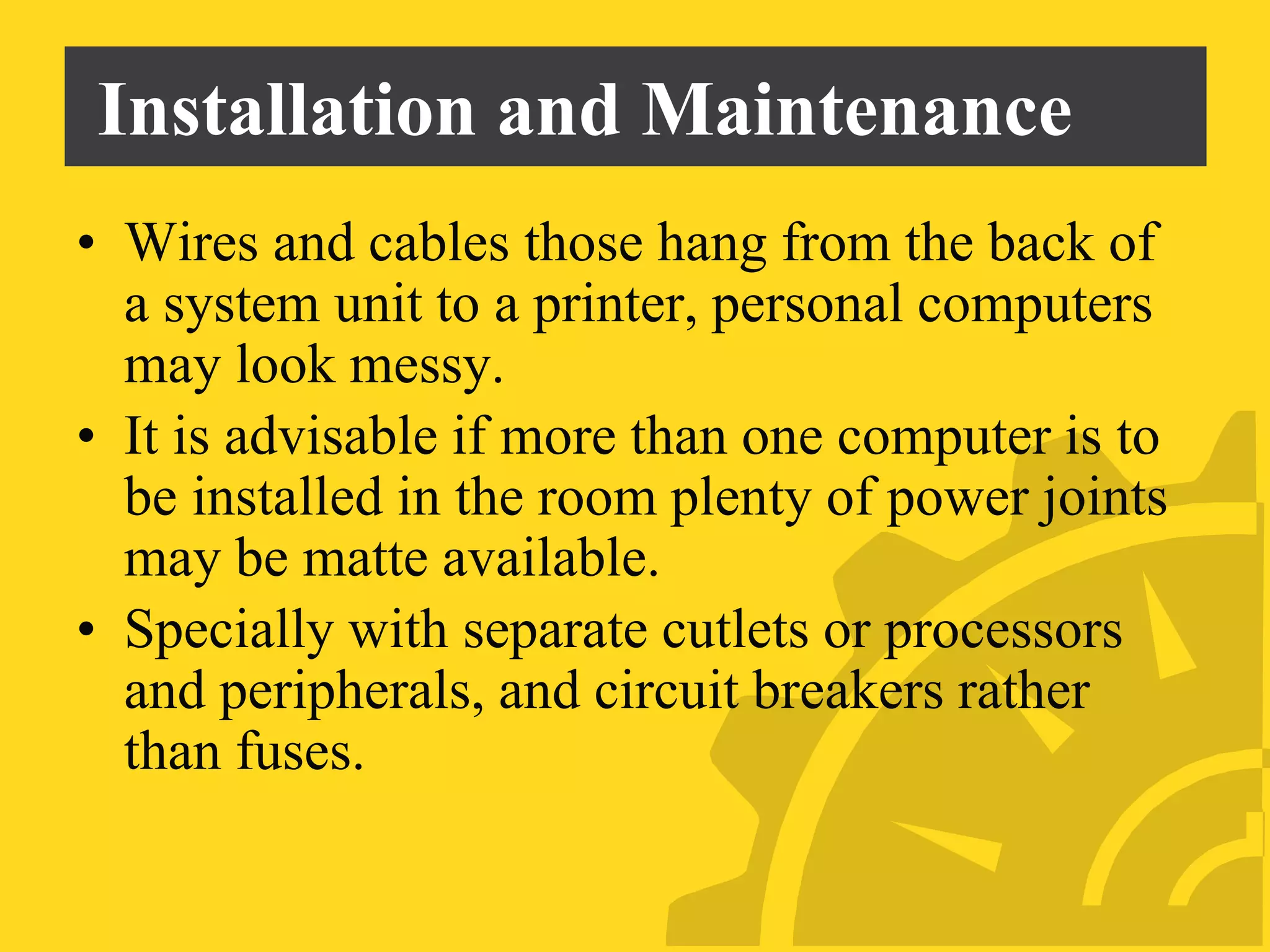 Installation and Maintenance
• Wires and cables those hang from the back of
a system unit to a printer, personal computers
may look messy.
• It is advisable if more than one computer is to
be installed in the room plenty of power joints
may be matte available.
• Specially with separate cutlets or processors
and peripherals, and circuit breakers rather
than fuses.
 