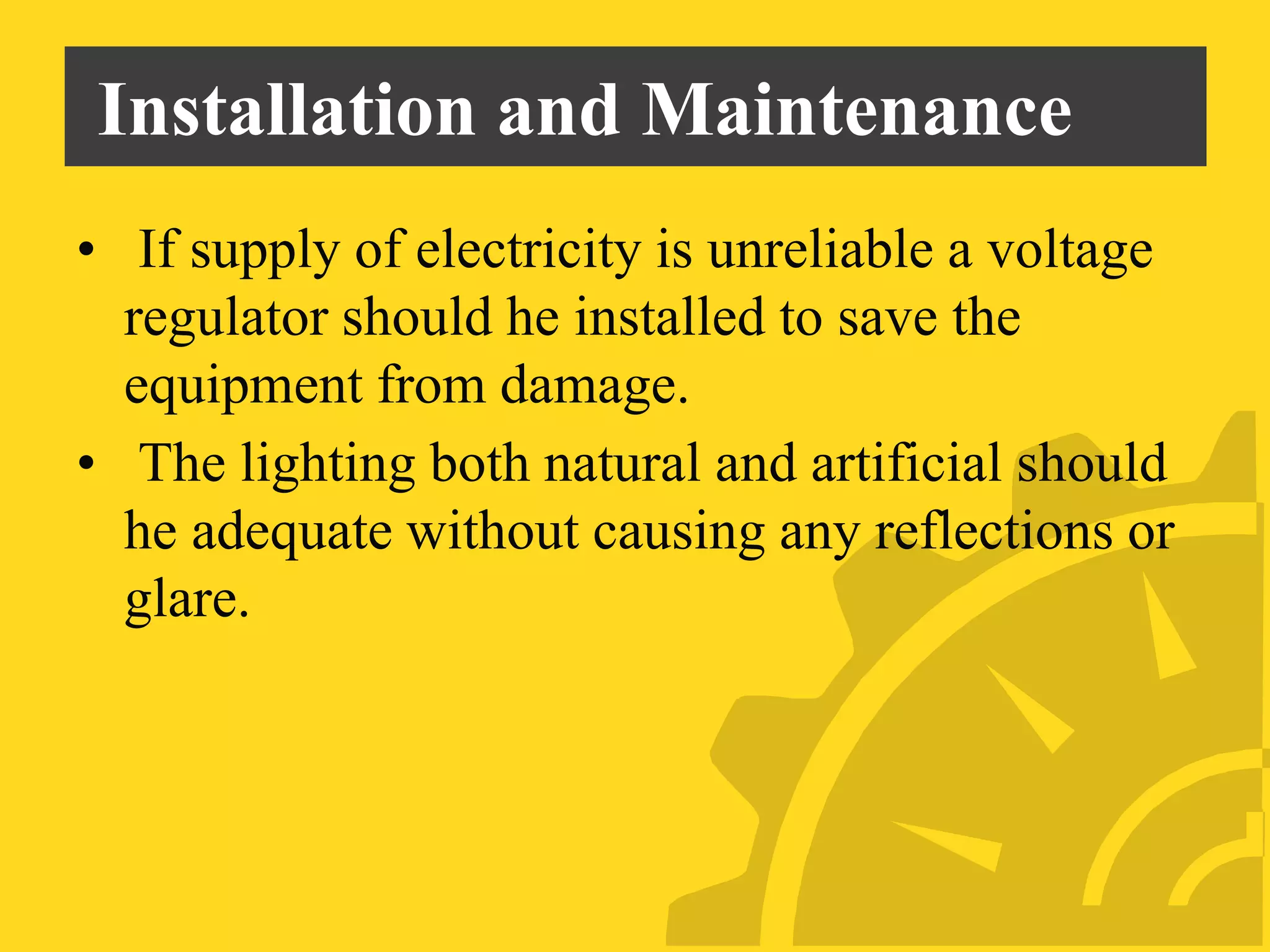 Installation and Maintenance
• If supply of electricity is unreliable a voltage
regulator should he installed to save the
equipment from damage.
• The lighting both natural and artificial should
he adequate without causing any reflections or
glare.
 