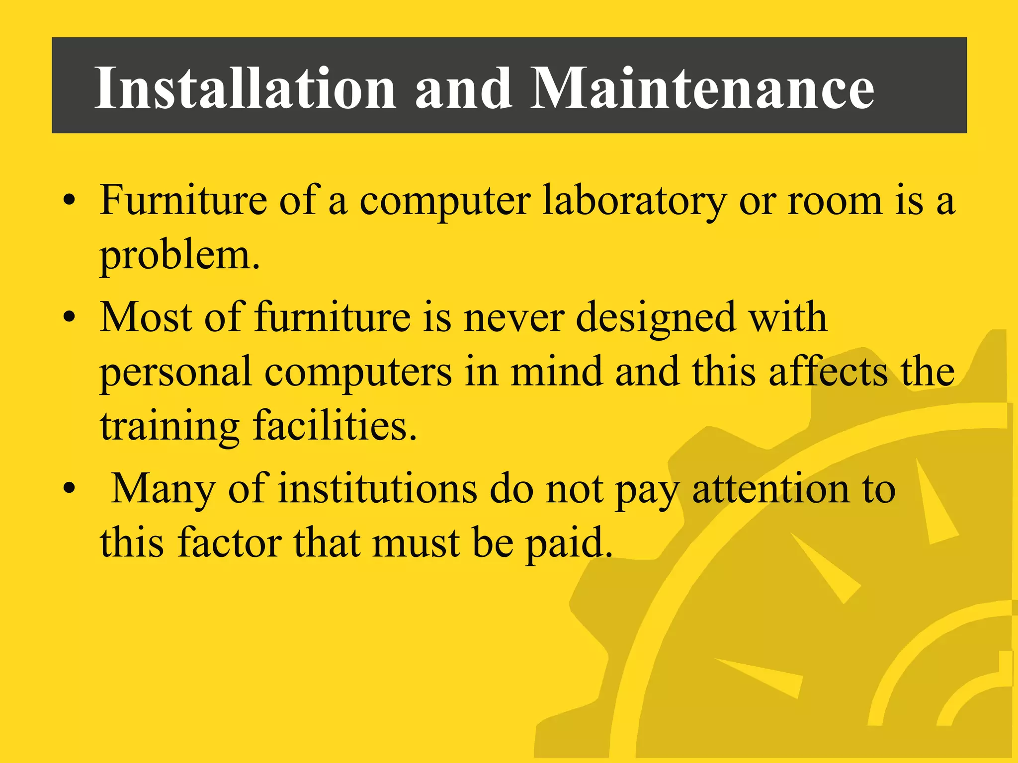 Installation and Maintenance
• Furniture of a computer laboratory or room is a
problem.
• Most of furniture is never designed with
personal computers in mind and this affects the
training facilities.
• Many of institutions do not pay attention to
this factor that must be paid.
 