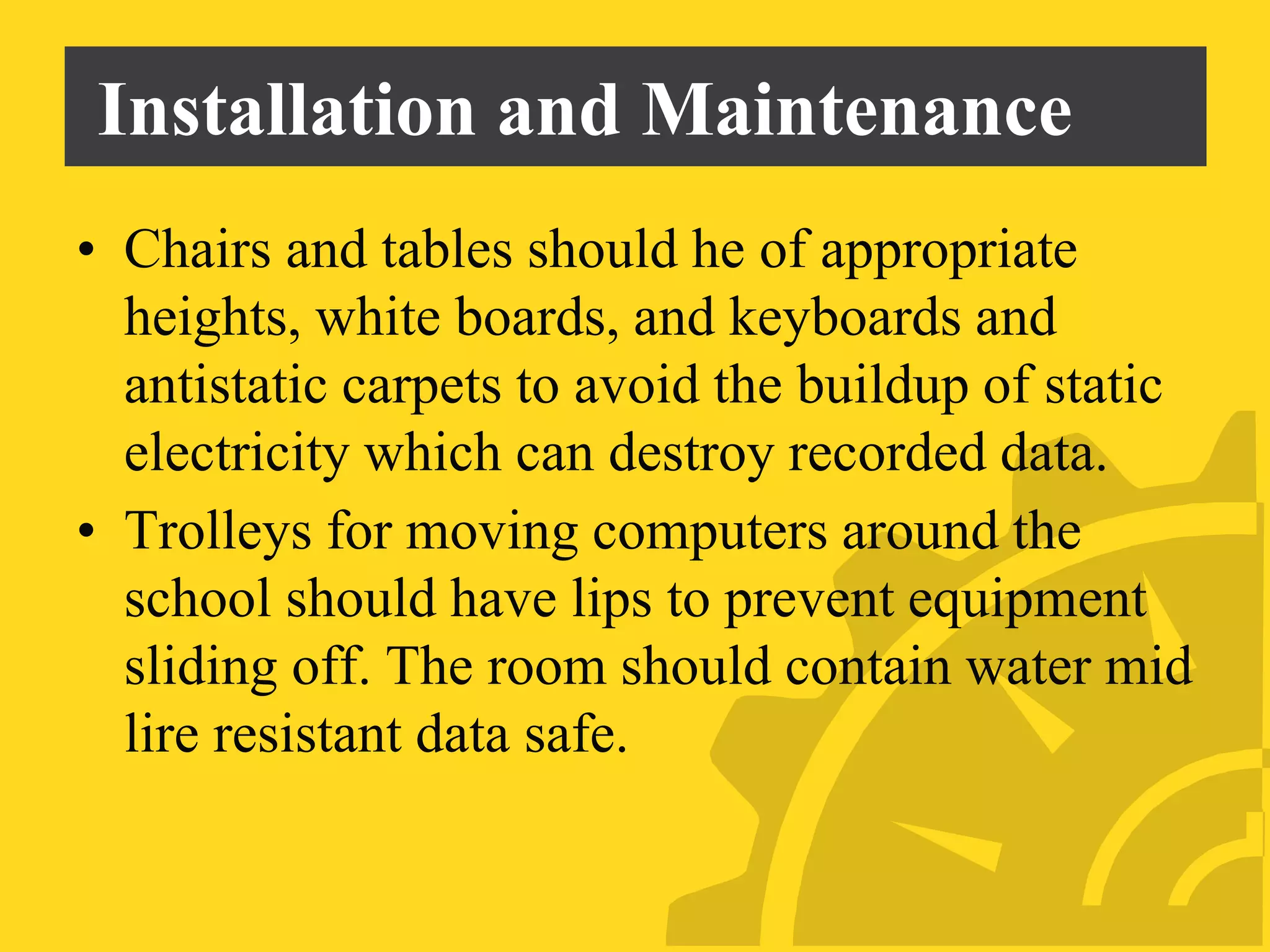 Installation and Maintenance
• Chairs and tables should he of appropriate
heights, white boards, and keyboards and
antistatic carpets to avoid the buildup of static
electricity which can destroy recorded data.
• Trolleys for moving computers around the
school should have lips to prevent equipment
sliding off. The room should contain water mid
lire resistant data safe.
 