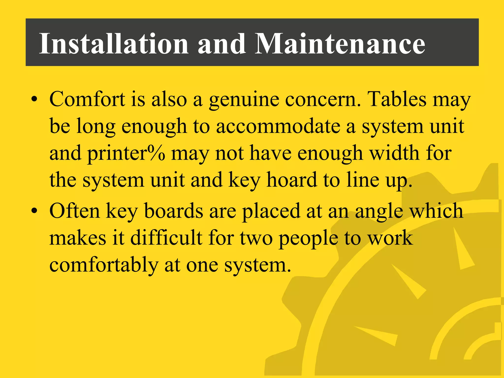 Installation and Maintenance
• Comfort is also a genuine concern. Tables may
be long enough to accommodate a system unit
and printer% may not have enough width for
the system unit and key hoard to line up.
• Often key boards are placed at an angle which
makes it difficult for two people to work
comfortably at one system.
 