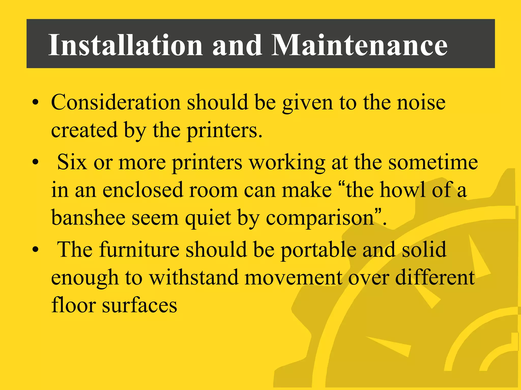 Installation and Maintenance
• Consideration should be given to the noise
created by the printers.
• Six or more printers working at the sometime
in an enclosed room can make “the howl of a
banshee seem quiet by comparison”.
• The furniture should be portable and solid
enough to withstand movement over different
floor surfaces
 