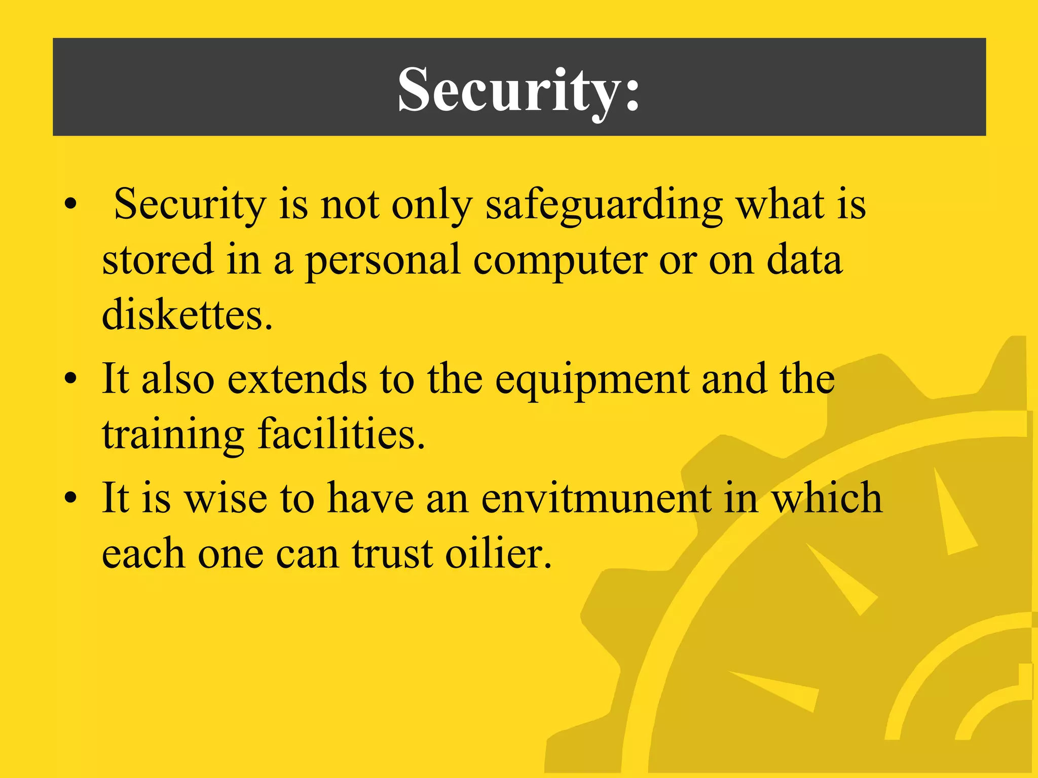 Security:
• Security is not only safeguarding what is
stored in a personal computer or on data
diskettes.
• It also extends to the equipment and the
training facilities.
• It is wise to have an envitmunent in which
each one can trust oilier.
 