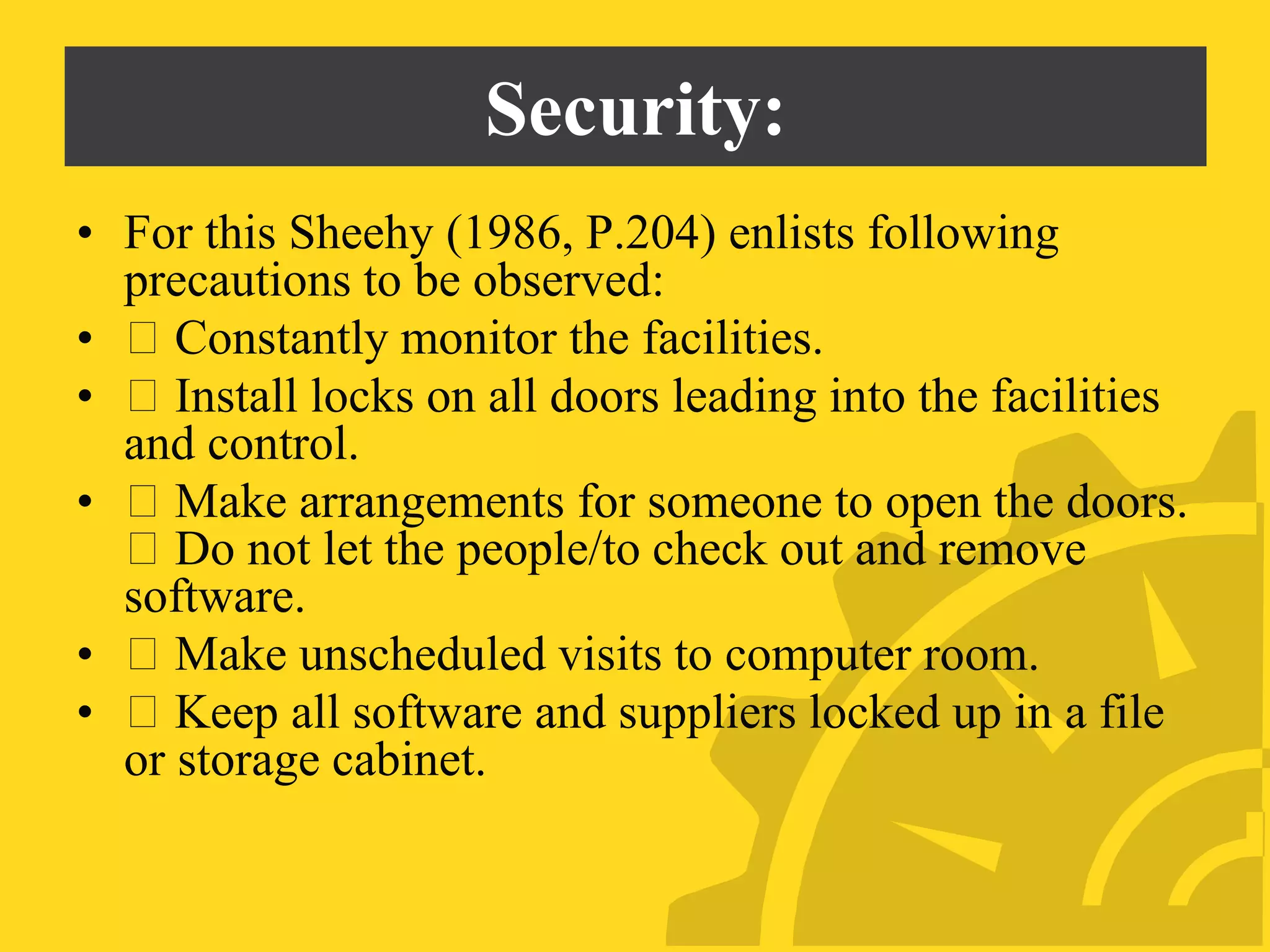 Security:
• For this Sheehy (1986, P.204) enlists following
precautions to be observed:
• Constantly monitor the facilities.
• Install locks on all doors leading into the facilities
and control.
• Make arrangements for someone to open the doors.
Do not let the people/to check out and remove
software.
• Make unscheduled visits to computer room.
• Keep all software and suppliers locked up in a file
or storage cabinet.
 