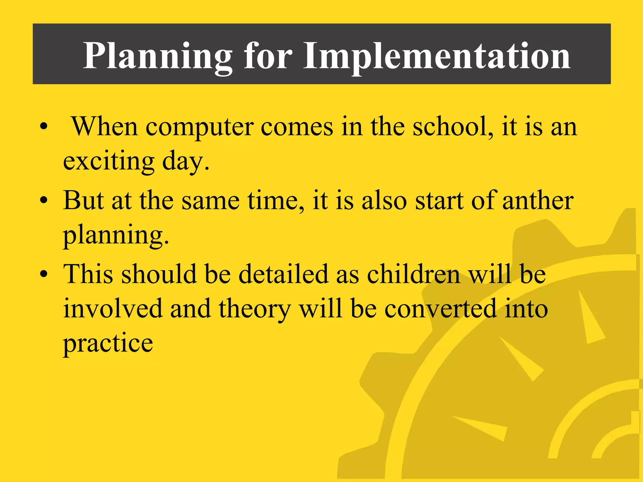 Planning for Implementation
• When computer comes in the school, it is an
exciting day.
• But at the same time, it is also start of anther
planning.
• This should be detailed as children will be
involved and theory will be converted into
practice
 