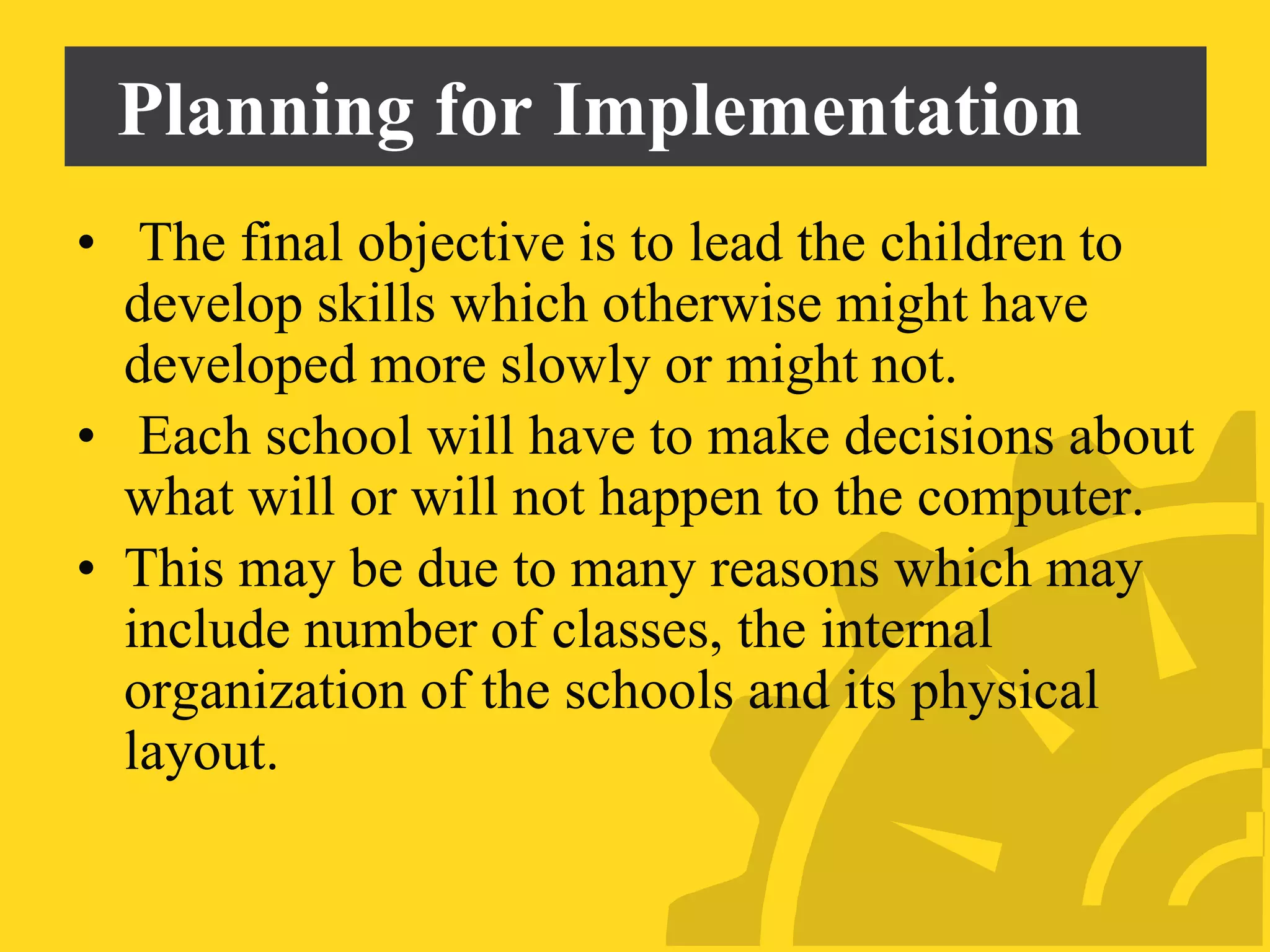 Planning for Implementation
• The final objective is to lead the children to
develop skills which otherwise might have
developed more slowly or might not.
• Each school will have to make decisions about
what will or will not happen to the computer.
• This may be due to many reasons which may
include number of classes, the internal
organization of the schools and its physical
layout.
 