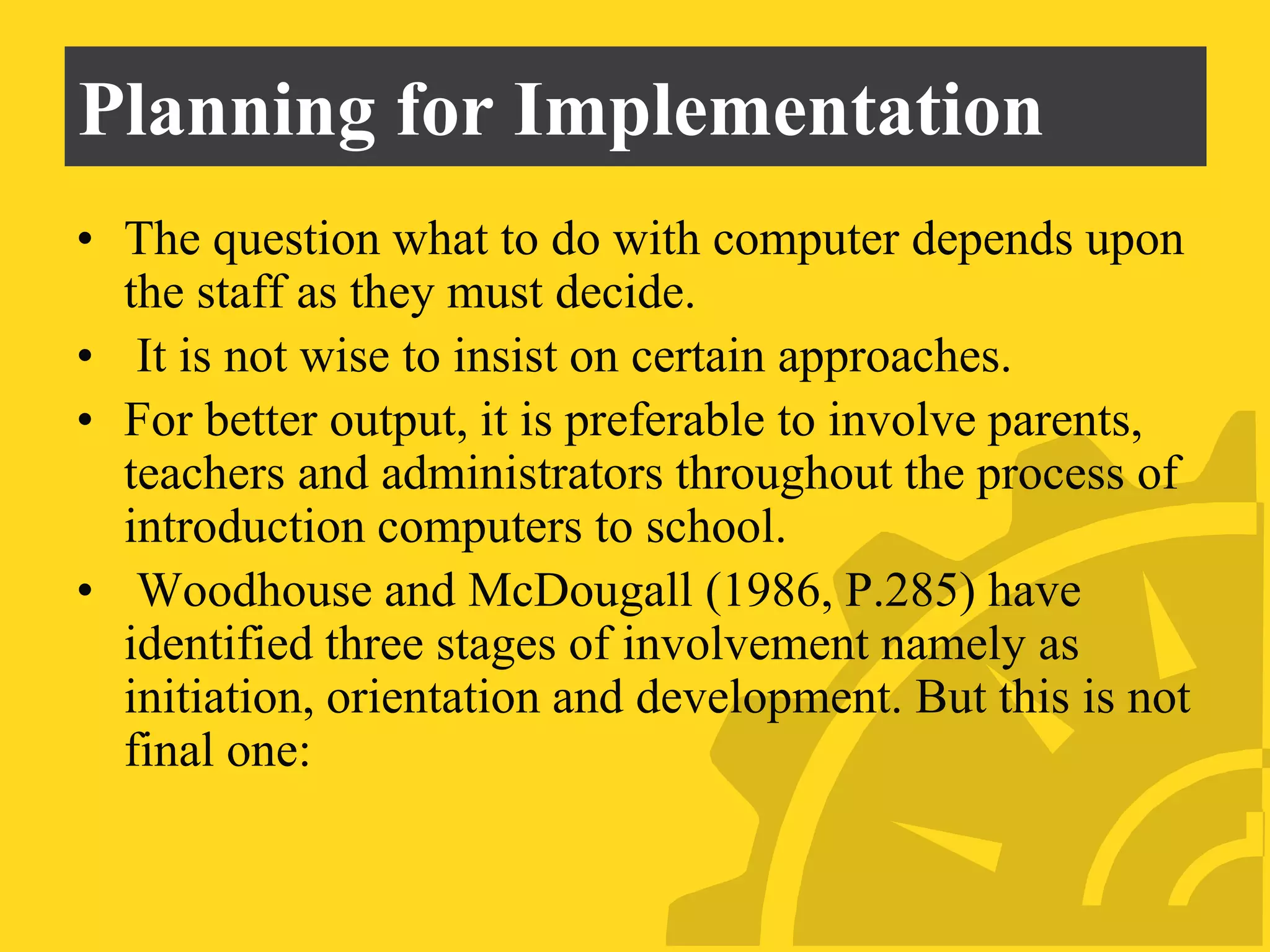 Planning for Implementation
• The question what to do with computer depends upon
the staff as they must decide.
• It is not wise to insist on certain approaches.
• For better output, it is preferable to involve parents,
teachers and administrators throughout the process of
introduction computers to school.
• Woodhouse and McDougall (1986, P.285) have
identified three stages of involvement namely as
initiation, orientation and development. But this is not
final one:
 
