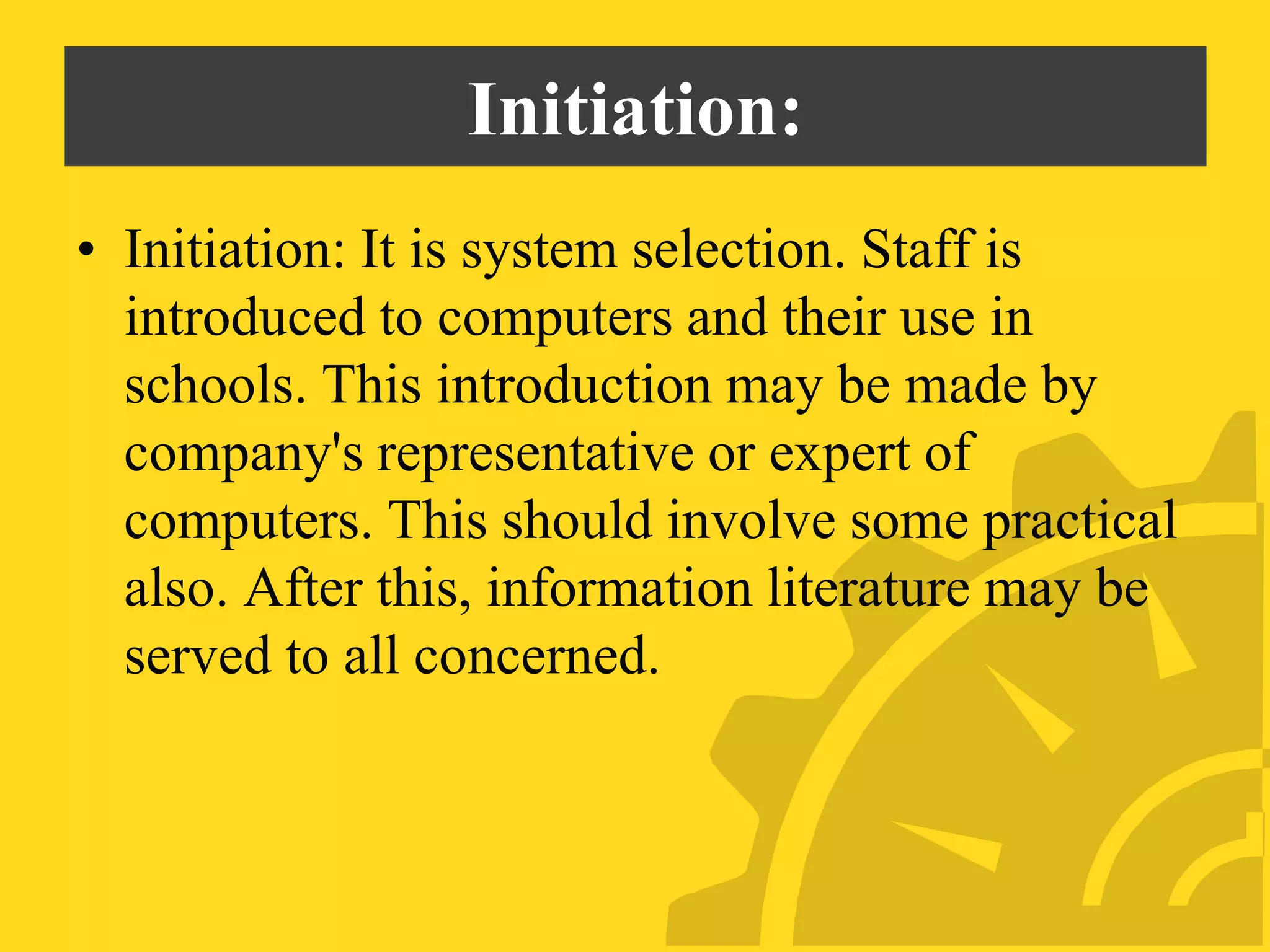 Initiation:
• Initiation: It is system selection. Staff is
introduced to computers and their use in
schools. This introduction may be made by
company's representative or expert of
computers. This should involve some practical
also. After this, information literature may be
served to all concerned.
 