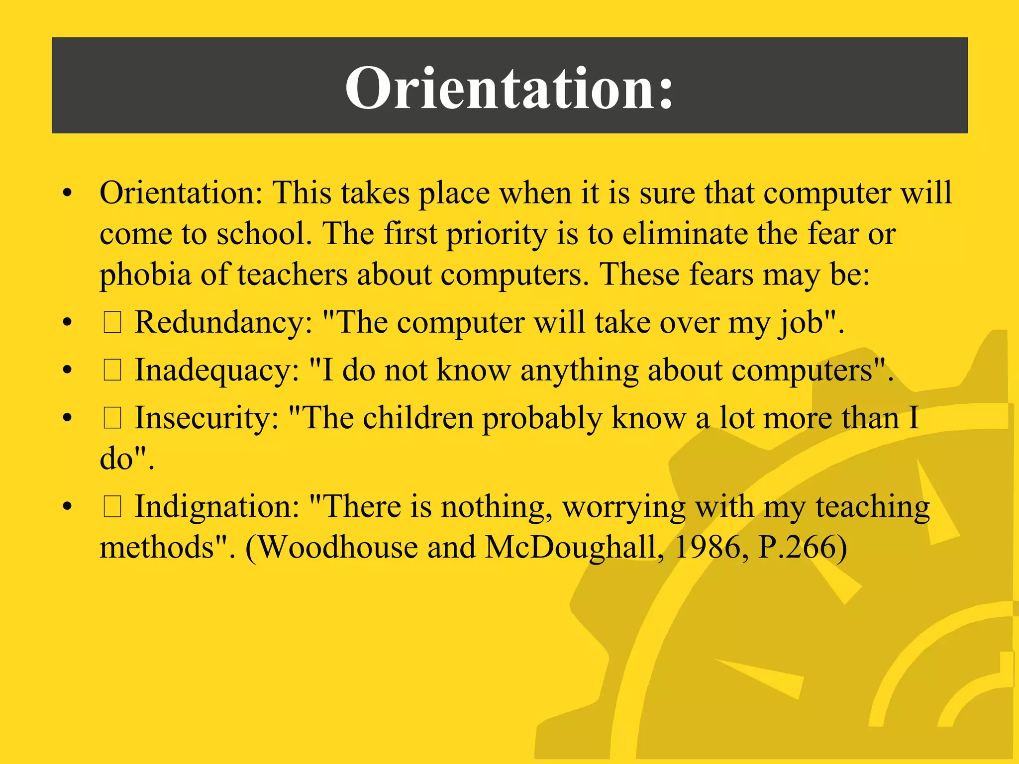 Orientation:
• Orientation: This takes place when it is sure that computer will
come to school. The first priority is to eliminate the fear or
phobia of teachers about computers. These fears may be:
• Redundancy: "The computer will take over my job".
• Inadequacy: "I do not know anything about computers".
• Insecurity: "The children probably know a lot more than I
do".
• Indignation: "There is nothing, worrying with my teaching
methods". (Woodhouse and McDoughall, 1986, P.266)
 