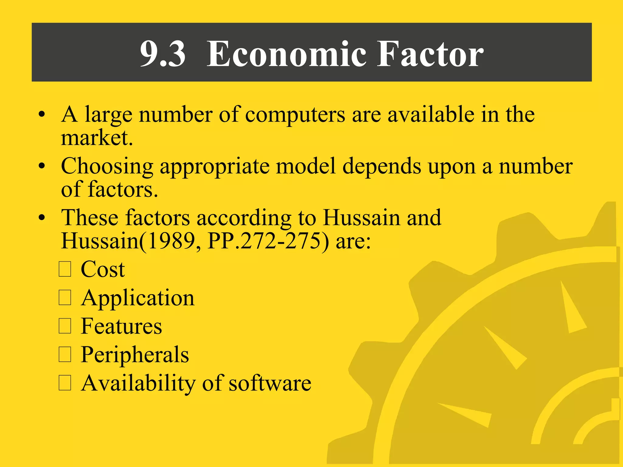 9.3 Economic Factor
• A large number of computers are available in the
market.
• Choosing appropriate model depends upon a number
of factors.
• These factors according to Hussain and
Hussain(1989, PP.272-275) are:
Cost
Application
Features
Peripherals
Availability of software
 