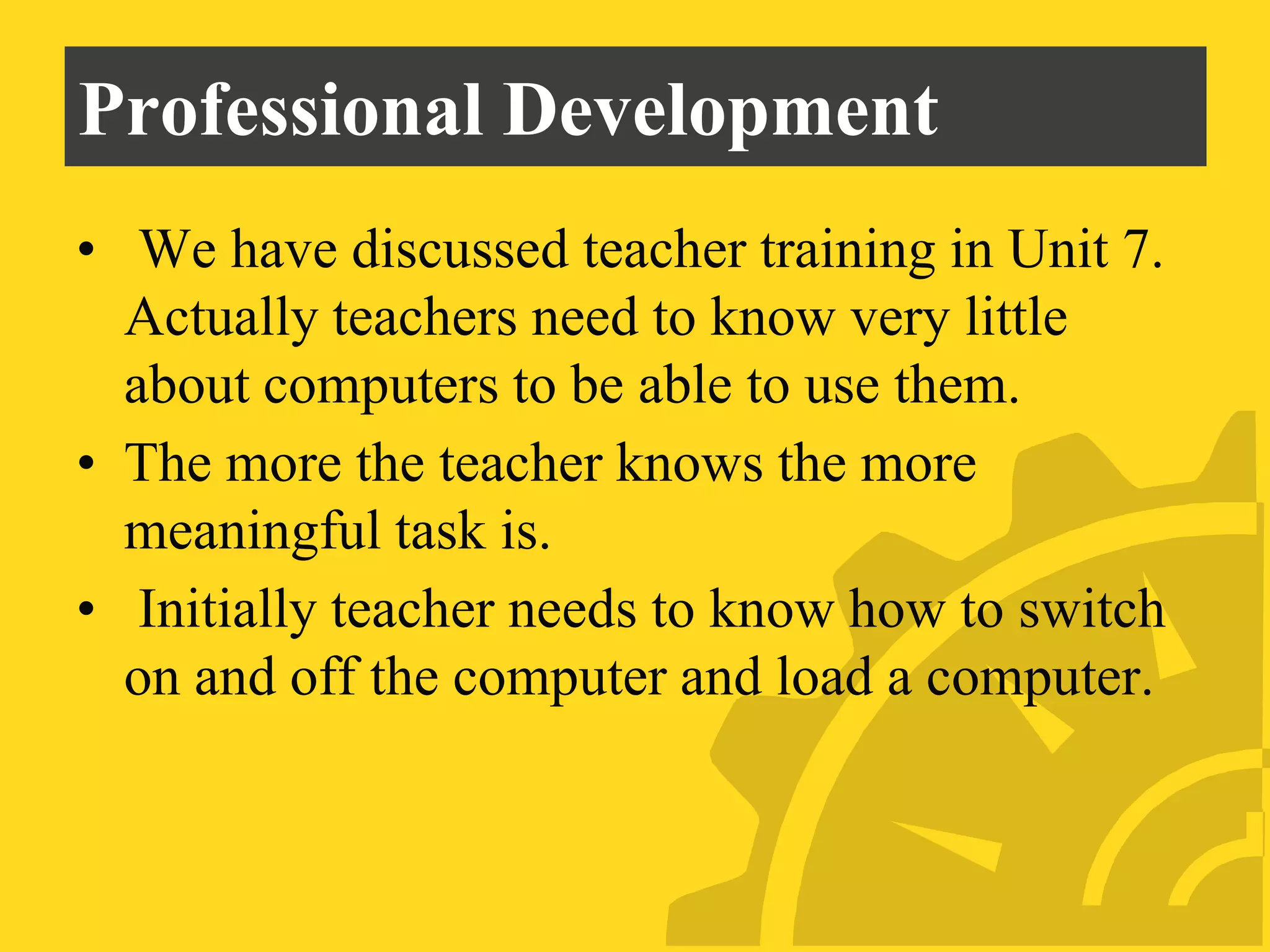 Professional Development
• We have discussed teacher training in Unit 7.
Actually teachers need to know very little
about computers to be able to use them.
• The more the teacher knows the more
meaningful task is.
• Initially teacher needs to know how to switch
on and off the computer and load a computer.
 
