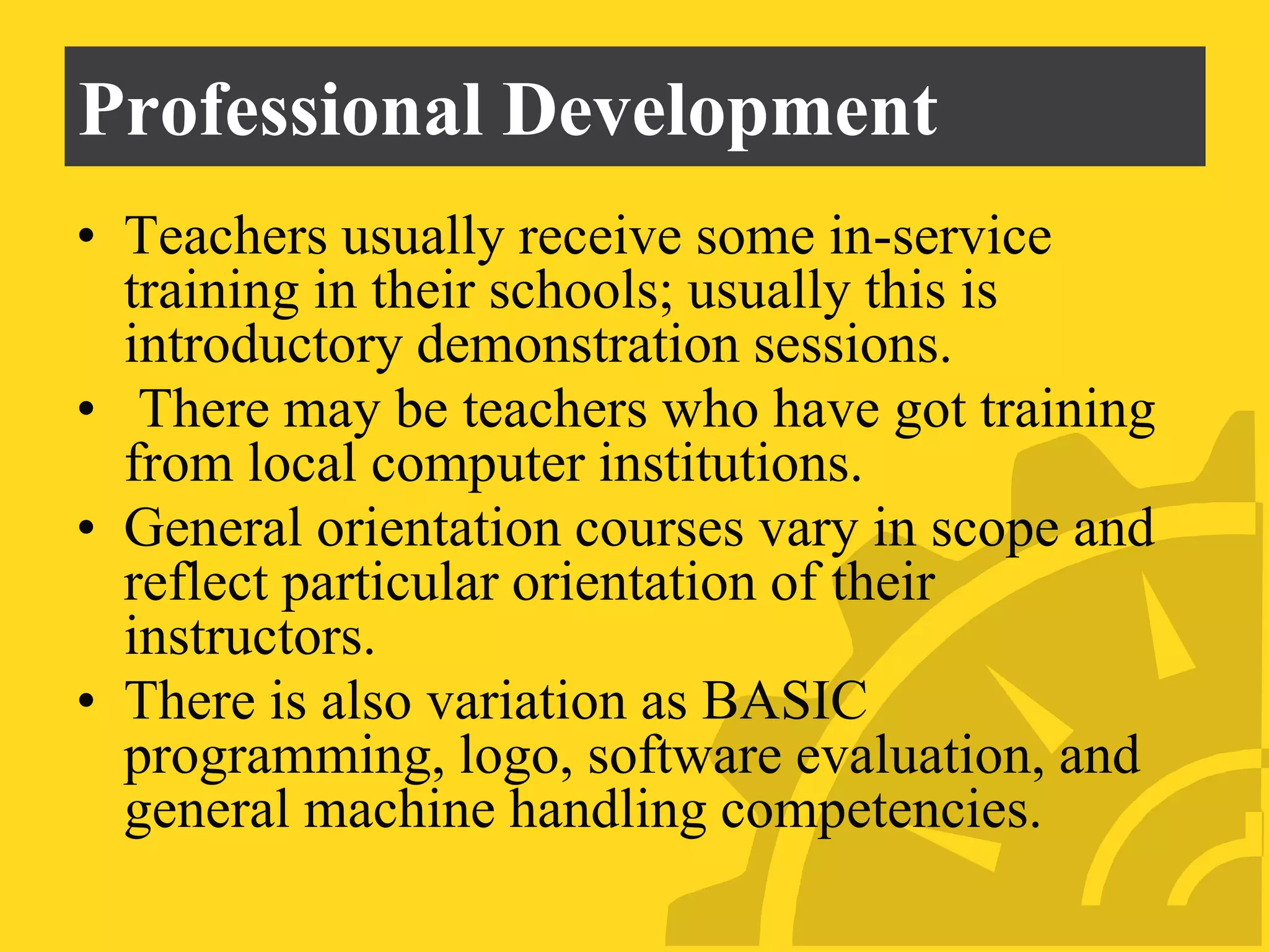 Professional Development
• Teachers usually receive some in-service
training in their schools; usually this is
introductory demonstration sessions.
• There may be teachers who have got training
from local computer institutions.
• General orientation courses vary in scope and
reflect particular orientation of their
instructors.
• There is also variation as BASIC
programming, logo, software evaluation, and
general machine handling competencies.
 