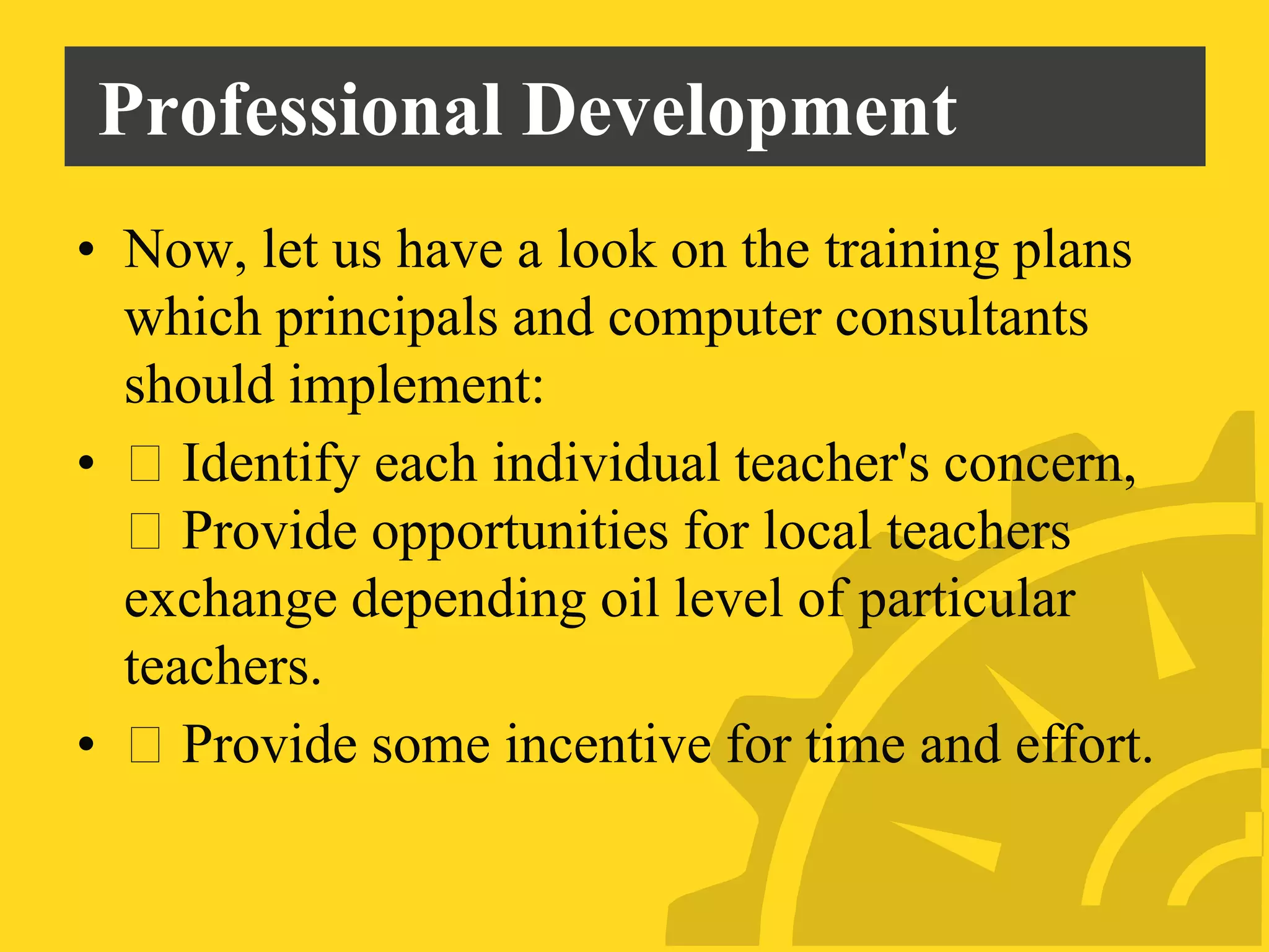 Professional Development
• Now, let us have a look on the training plans
which principals and computer consultants
should implement:
• Identify each individual teacher's concern,
Provide opportunities for local teachers
exchange depending oil level of particular
teachers.
• Provide some incentive for time and effort.
 