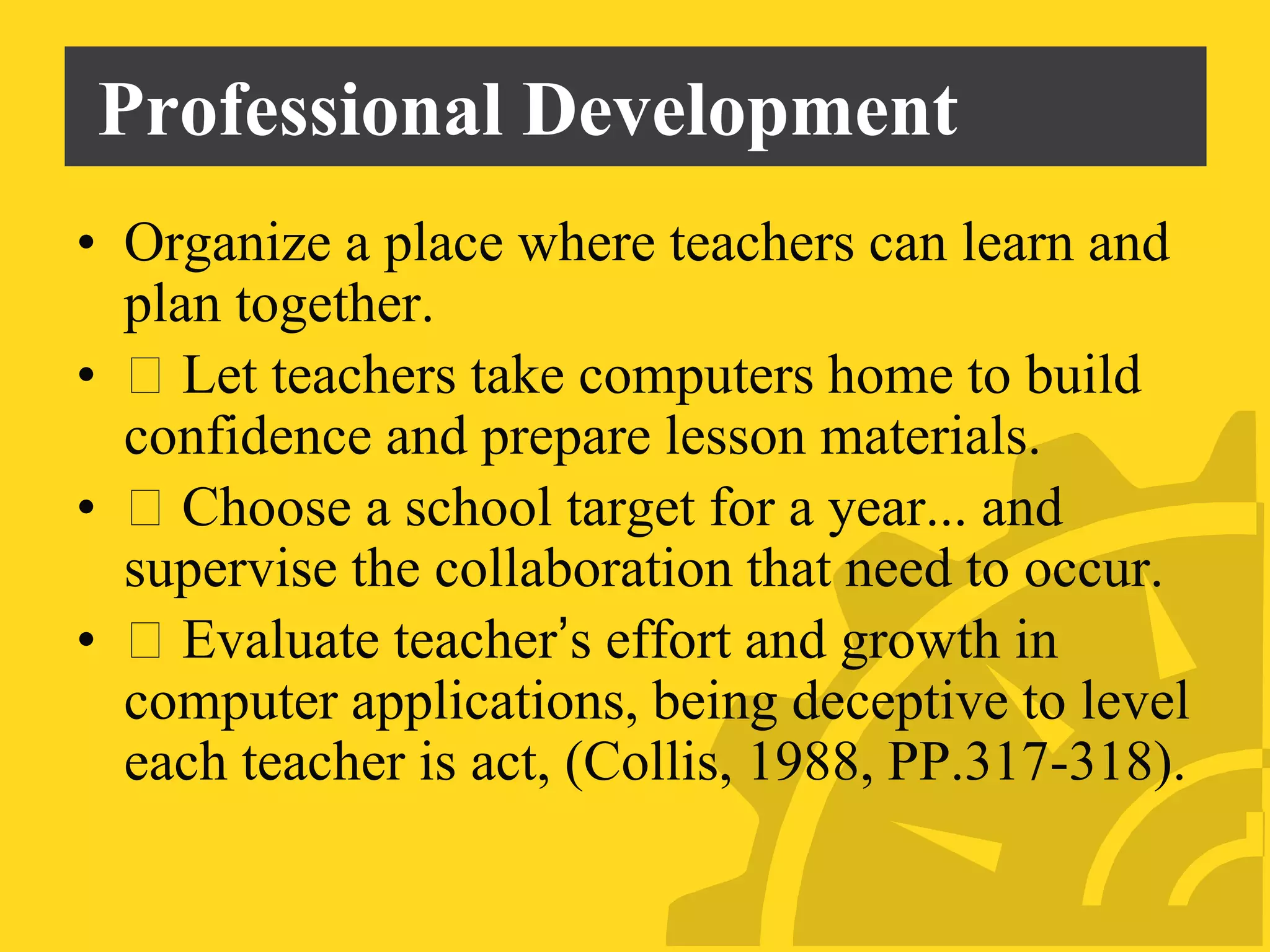 Professional Development
• Organize a place where teachers can learn and
plan together.
• Let teachers take computers home to build
confidence and prepare lesson materials.
• Choose a school target for a year... and
supervise the collaboration that need to occur.
• Evaluate teacher’s effort and growth in
computer applications, being deceptive to level
each teacher is act, (Collis, 1988, PP.317-318).
 