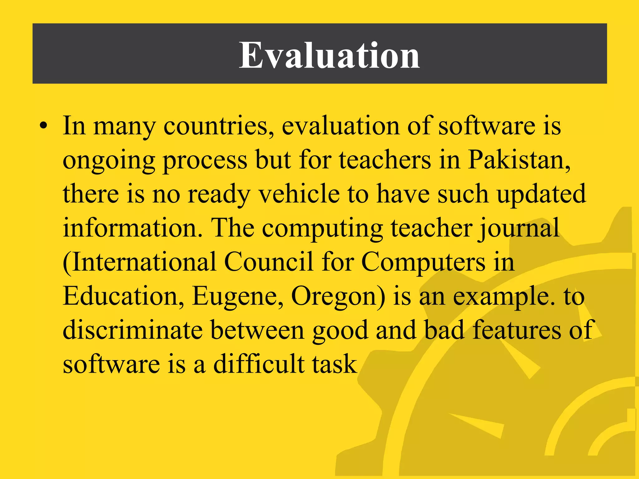 Evaluation
• In many countries, evaluation of software is
ongoing process but for teachers in Pakistan,
there is no ready vehicle to have such updated
information. The computing teacher journal
(International Council for Computers in
Education, Eugene, Oregon) is an example. to
discriminate between good and bad features of
software is a difficult task
 