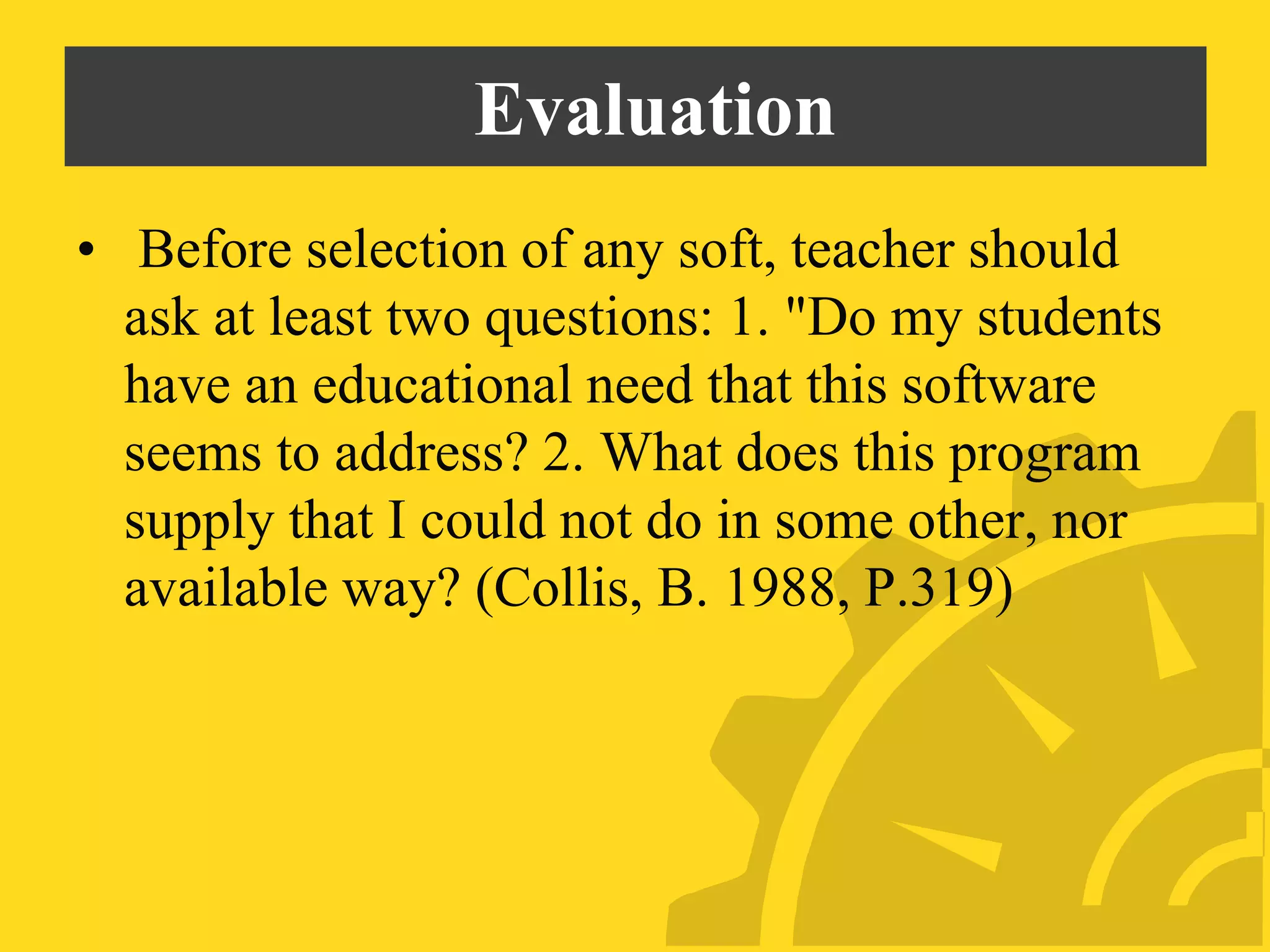Evaluation
• Before selection of any soft, teacher should
ask at least two questions: 1. "Do my students
have an educational need that this software
seems to address? 2. What does this program
supply that I could not do in some other, nor
available way? (Collis, B. 1988, P.319)
 