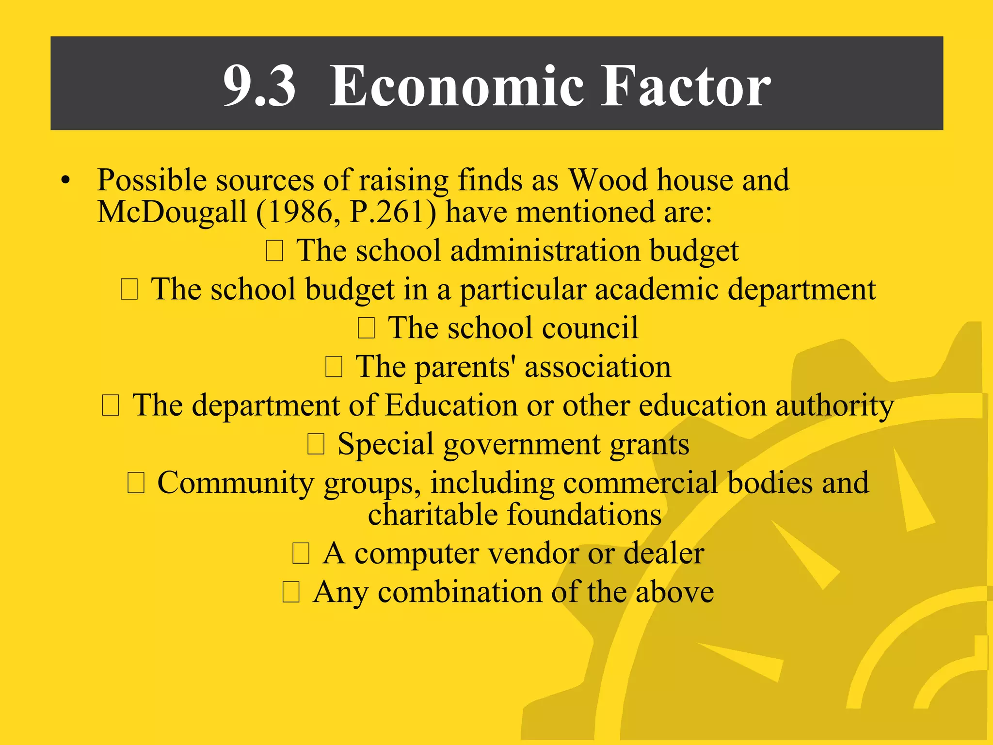 9.3 Economic Factor
• Possible sources of raising finds as Wood house and
McDougall (1986, P.261) have mentioned are:
The school administration budget
The school budget in a particular academic department
The school council
The parents' association
The department of Education or other education authority
Special government grants
Community groups, including commercial bodies and
charitable foundations
A computer vendor or dealer
Any combination of the above
 