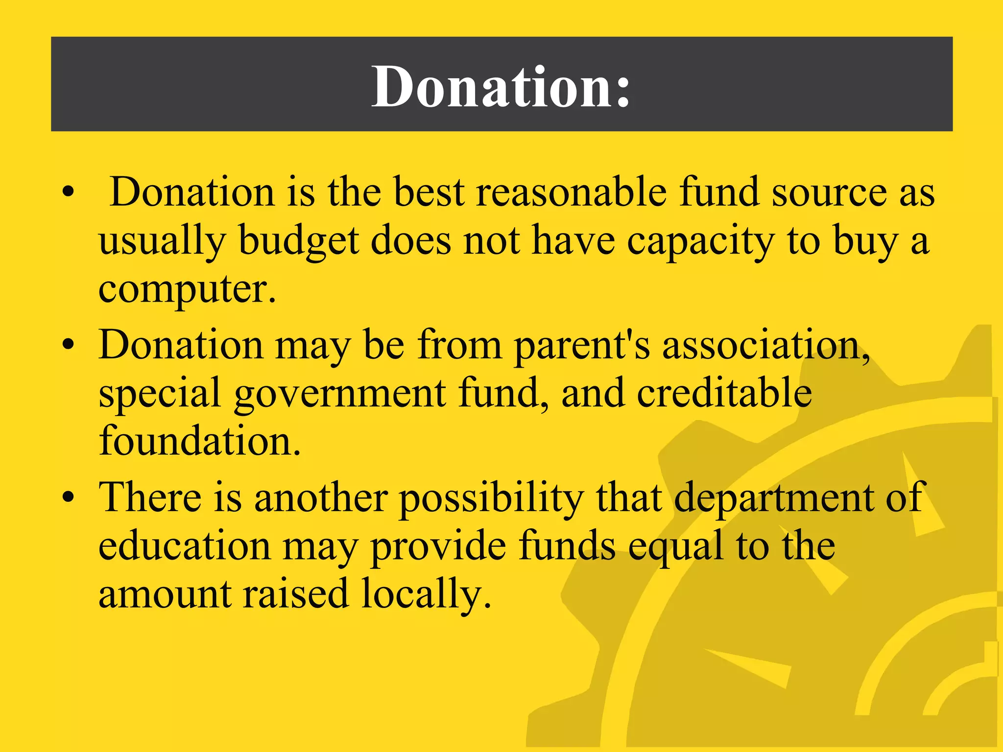 Donation:
• Donation is the best reasonable fund source as
usually budget does not have capacity to buy a
computer.
• Donation may be from parent's association,
special government fund, and creditable
foundation.
• There is another possibility that department of
education may provide funds equal to the
amount raised locally.
 