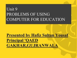Unit 9
PROBLEMS OF USING
COMPUTER FOR EDUCATION
Presented by Hafiz Sultan Yousaf
Principal 'QAED
GAKHAR,GUJRANWALA
 