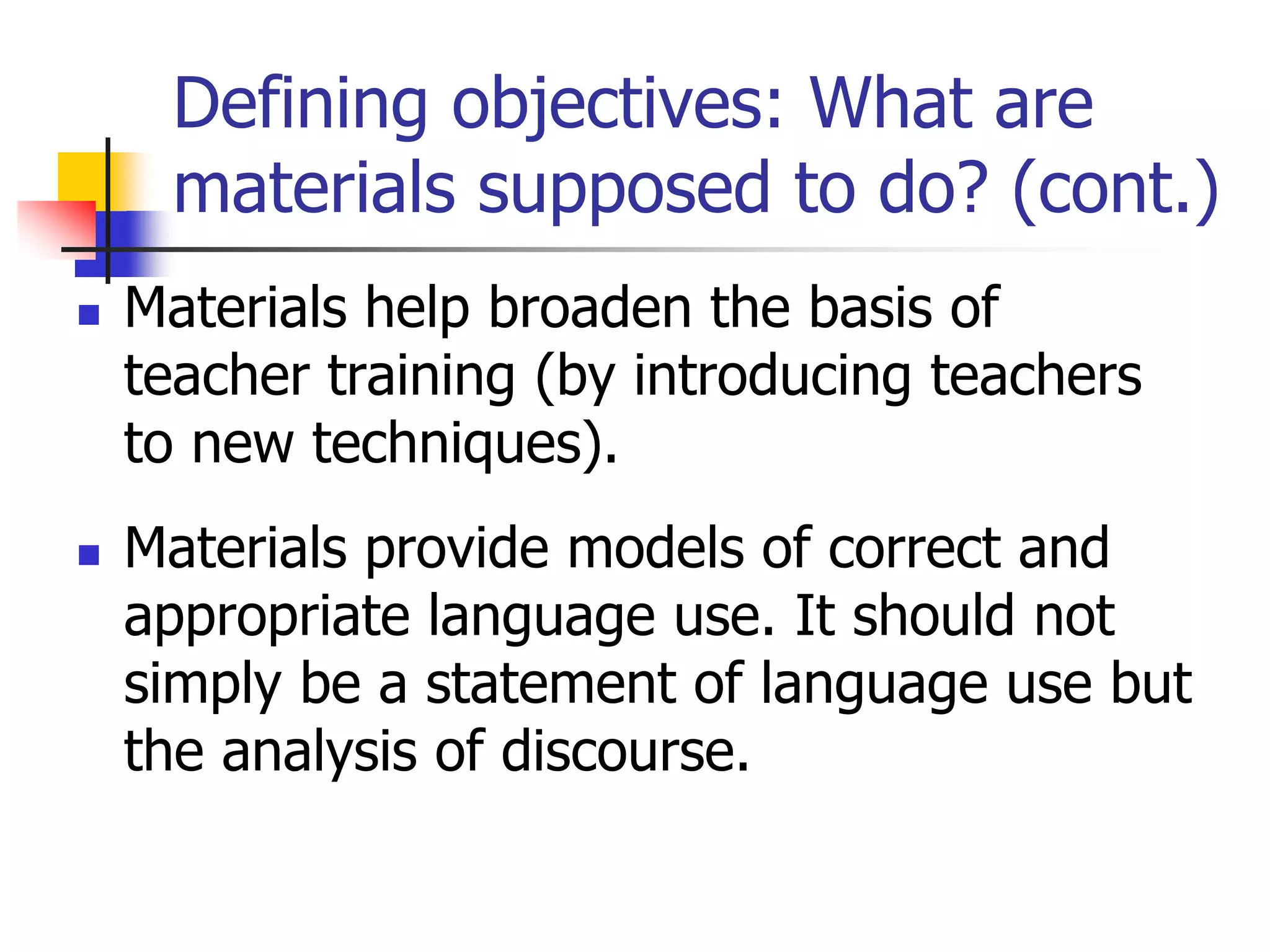 Defining objectives: What are
materials supposed to do? (cont.)
 Materials help broaden the basis of
teacher training (by introducing teachers
to new techniques).
 Materials provide models of correct and
appropriate language use. It should not
simply be a statement of language use but
the analysis of discourse.
 