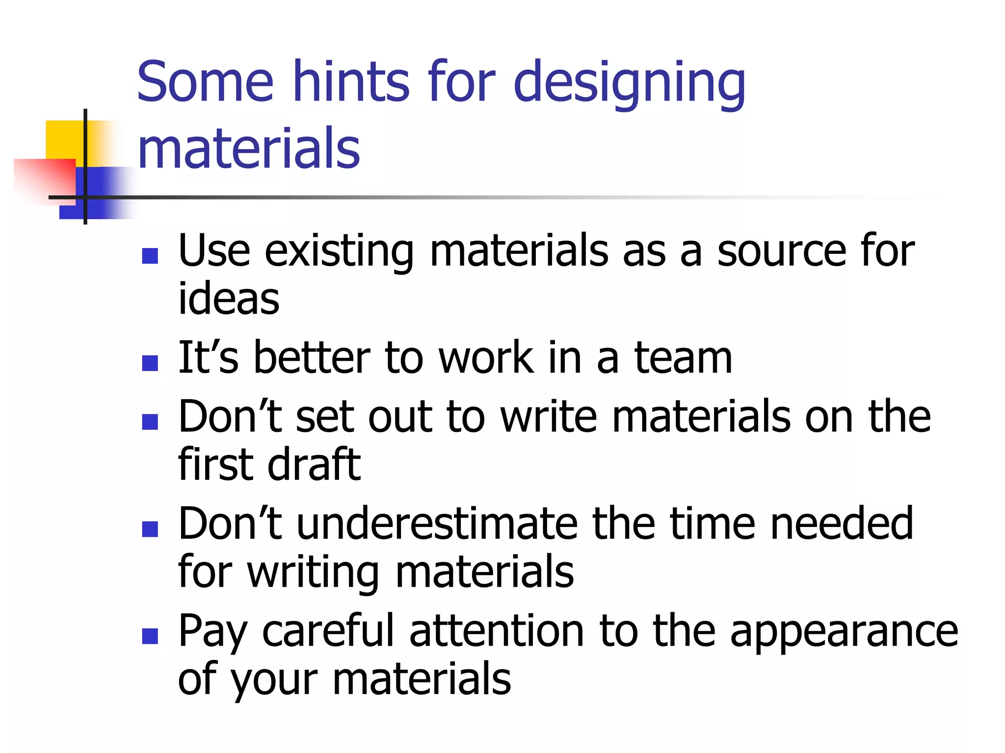Some hints for designing
materials
 Use existing materials as a source for
ideas
 It’s better to work in a team
 Don’t set out to write materials on the
first draft
 Don’t underestimate the time needed
for writing materials
 Pay careful attention to the appearance
of your materials
 