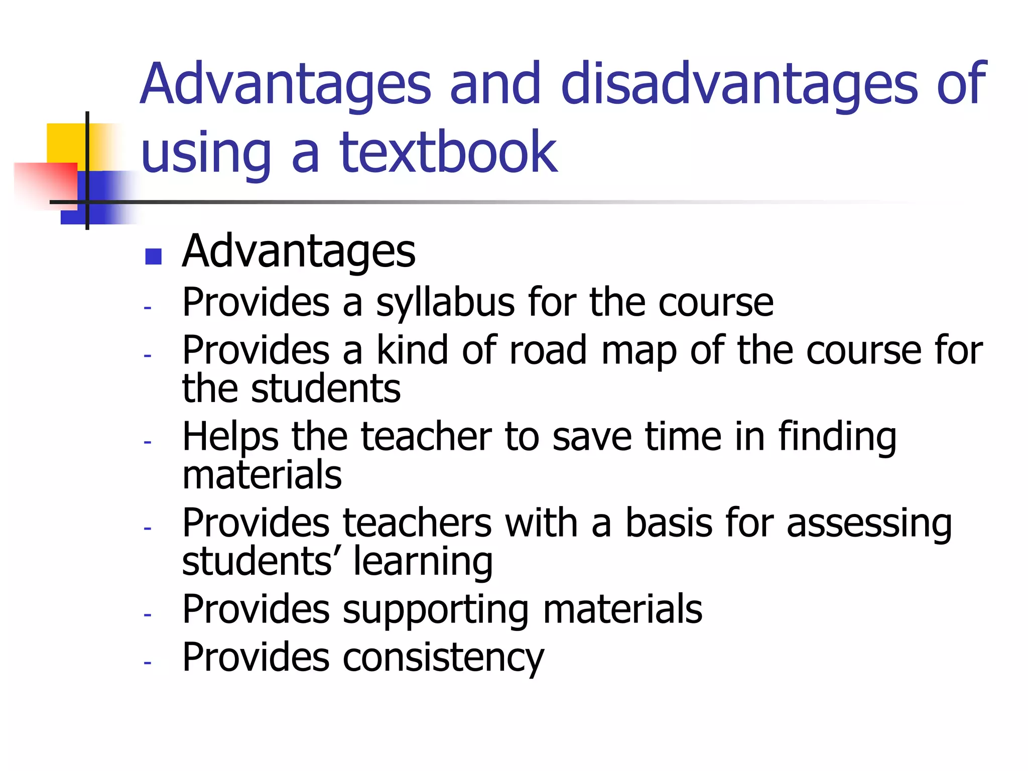 Advantages and disadvantages of
using a textbook
 Advantages
- Provides a syllabus for the course
- Provides a kind of road map of the course for
the students
- Helps the teacher to save time in finding
materials
- Provides teachers with a basis for assessing
students’ learning
- Provides supporting materials
- Provides consistency
 