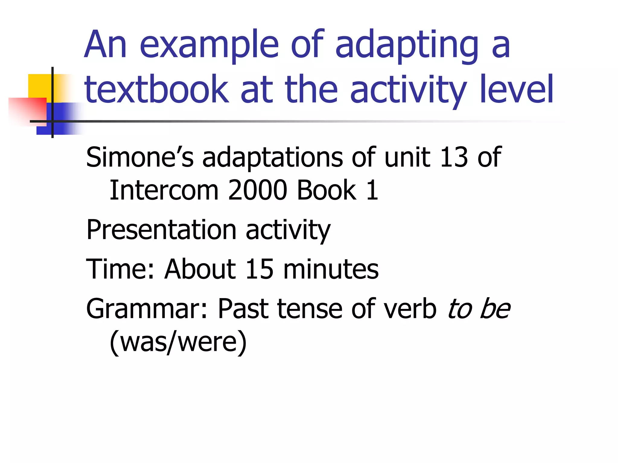 An example of adapting a
textbook at the activity level
Simone’s adaptations of unit 13 of
Intercom 2000 Book 1
Presentation activity
Time: About 15 minutes
Grammar: Past tense of verb to be
(was/were)
 