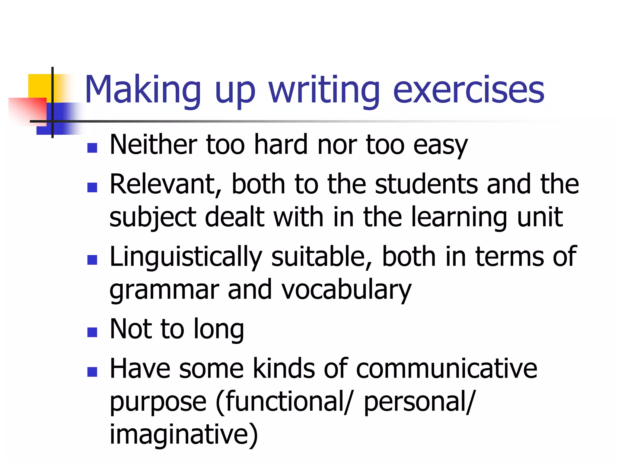 Making up writing exercises
 Neither too hard nor too easy
 Relevant, both to the students and the
subject dealt with in the learning unit
 Linguistically suitable, both in terms of
grammar and vocabulary
 Not to long
 Have some kinds of communicative
purpose (functional/ personal/
imaginative)
 