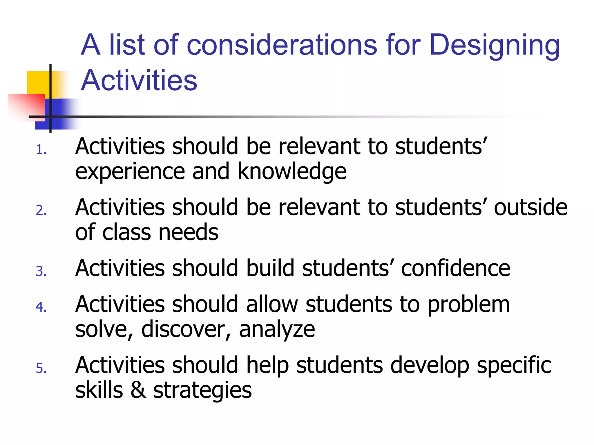 1. Activities should be relevant to students’
experience and knowledge
2. Activities should be relevant to students’ outside
of class needs
3. Activities should build students’ confidence
4. Activities should allow students to problem
solve, discover, analyze
5. Activities should help students develop specific
skills & strategies
A list of considerations for Designing
Activities
 