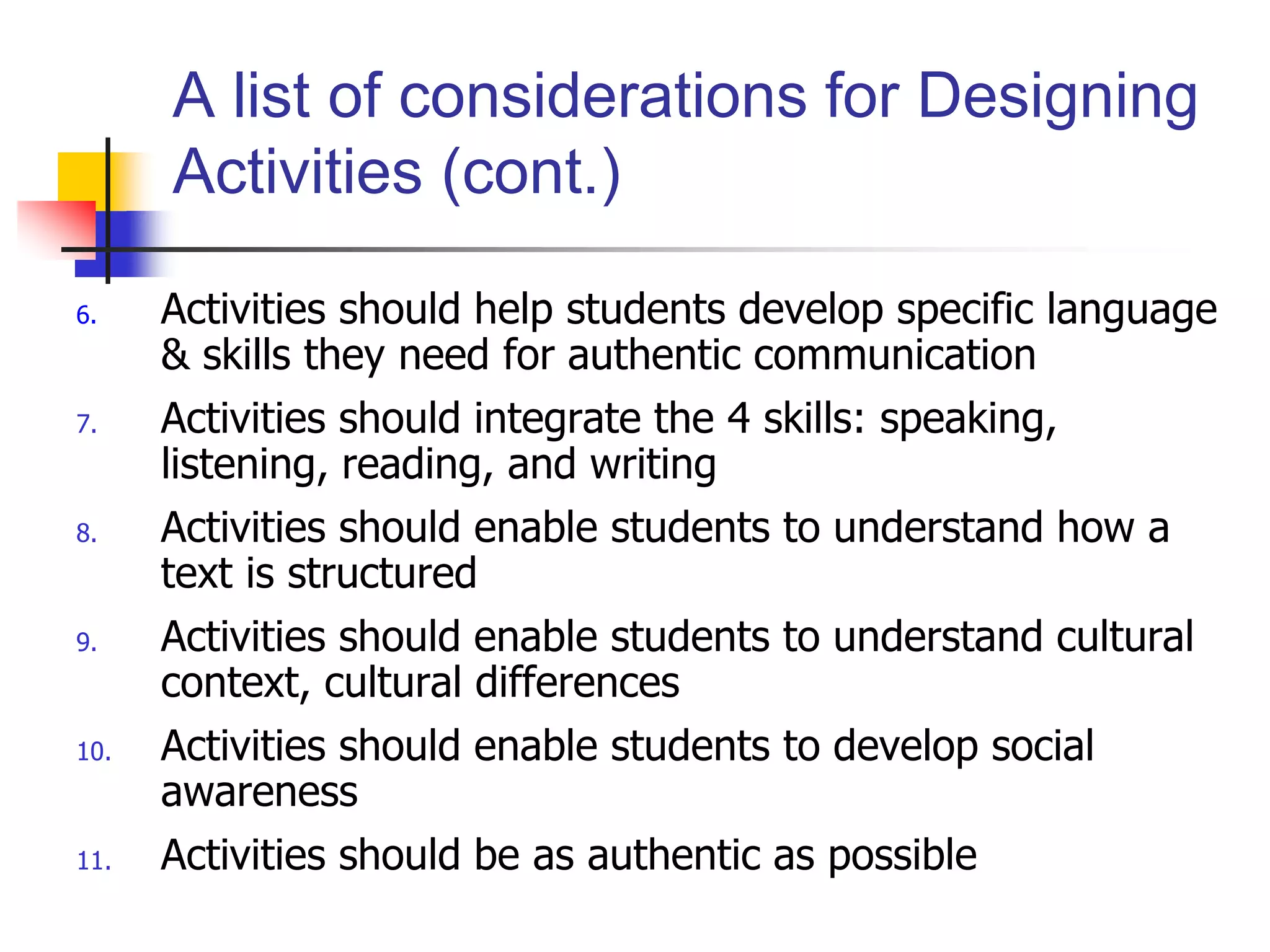 6. Activities should help students develop specific language
& skills they need for authentic communication
7. Activities should integrate the 4 skills: speaking,
listening, reading, and writing
8. Activities should enable students to understand how a
text is structured
9. Activities should enable students to understand cultural
context, cultural differences
10. Activities should enable students to develop social
awareness
11. Activities should be as authentic as possible
A list of considerations for Designing
Activities (cont.)
 