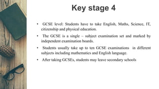 Key stage 4
• GCSE level: Students have to take English, Maths, Science, IT,
citizenship and physical education.
• The GCS...