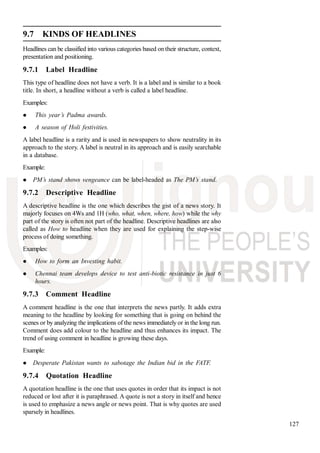 127
9.7 KINDS OF HEADLINES
Headlines can be classified into various categories based on their structure, context,
presentation and positioning.
9.7.1 Label Headline
This type of headline does not have a verb. It is a label and is similar to a book
title. In short, a headline without a verb is called a label headline.
Examples:
This year’s Padma awards.
A season of Holi festivities.
A label headline is a rarity and is used in newspapers to show neutrality in its
approach to the story. A label is neutral in its approach and is easily searchable
in a database.
Example:
PM’s stand shows vengeance can be label-headed as The PM’s stand.
9.7.2 Descriptive Headline
A descriptive headline is the one which describes the gist of a news story. It
majorly focuses on 4Ws and 1H (who, what, when, where, how) while the why
part of the story is often not part of the headline. Descriptive headlines are also
called as How to headline when they are used for explaining the step-wise
process of doing something.
Examples:
How to form an Investing habit.
Chennai team develops device to test anti-biotic resistance in just 6
hours.
9.7.3 Comment Headline
A comment headline is the one that interprets the news partly. It adds extra
meaning to the headline by looking for something that is going on behind the
scenes or by analyzing the implications of the news immediately or in the long run.
Comment does add colour to the headline and thus enhances its impact. The
trend of using comment in headline is growing these days.
Example:
Desperate Pakistan wants to sabotage the Indian bid in the FATF.
9.7.4 Quotation Headline
A quotation headline is the one that uses quotes in order that its impact is not
reduced or lost after it is paraphrased. A quote is not a story in itself and hence
is used to emphasize a news angle or news point. That is why quotes are used
sparsely in headlines.
 