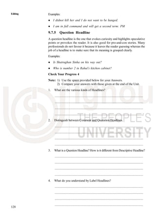128
Editing Examples:
I didnot kill her and I do not want to be hanged.
I am in full command and will get a second term: PM
9.7.5 Question Headline
A question headline is the one that evokes curiosity and highlights speculative
points or provokes the reader. It is also good for pro-and-con stories. Many
professionals do not favour it because it leaves the reader guessing whereas the
job of a headline is to make sure that its meaning is grasped clearly.
Examples:
Is Shatrughan Sinha on his way out?
Who is number 2 in Rahul’s kitchen cabinet?
Check Your Progress 4
Note: 1) Use the space provided below for your Answers.
2) Compare your answers with those given at the end of the Unit.
1. What are the various kinds of Headlines?
............................................................................................................
............................................................................................................
............................................................................................................
............................................................................................................
2. Distinguish between Comment and Quotation Headlines.
............................................................................................................
............................................................................................................
............................................................................................................
............................................................................................................
3. What is a Question Headline? How is it different from Descriptive Headline?
............................................................................................................
............................................................................................................
............................................................................................................
............................................................................................................
4. What do you understand by Label Headlines?
............................................................................................................
............................................................................................................
............................................................................................................
............................................................................................................
 