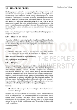 129
9.8 HEADLINE PROPS
Headline props are referred to as supporting headlines that provide the much
needed extra words and space to make the headline more meaningful. These
headline props come in different formats serving different purposes. It is well-
known that a news report structured in an inverted pyramid style lifts the most
important news point to the top of the story known as lead or intro. That is why
most headlines are built on the news point contained in the lead. However, several
news reports-especially developing and analytical stories- are built on more than
one news point. In such cases, headline writers take the most important point in
the main headline and use a headline prop to draw attention to the remaining
important points.
In this sense, headline props are supporting headlines. Headline props can be
categorized as follows:
9.8.1 Shoulder or Kicker
Ashoulder or kicker is a supporting headline placed on top of the main headline
and is smaller in size by definition. Earlier, it was used to highlight the subject of
the story but these days it is also used to highlight the news points not contained
in the main headline.
Examples:
Shoulder: India makes contact to meet negotiator today; Main headline:
Iraq captors give 24 more hours. In a newspaper, it is printed as follows:
India makes contact to meet negotiator today
Iraq captors give 24 more hours
9.8.2 Strapline
In terms of its positioning, a strapline may be defined as the reverse of kicker or
shoulder as it is placed beneath the main headline. Other attributes of strapline are
almost the same as that of a kicker or a shoulder. A strapline works as an extra
hook to draw the reader into a story. This is done by providing additional
information that makes it easy for the readers who are in a hurry to scan the day’s
headlines. Usually, a strapline is used in a single column format just below the
main headline and its point size is kept less than that of the main headline. This
difference in point size helps the reader to tell the main points of the news story
from its subsidiary points. Like shoulders of the page, straplines are set in reverse
and against colour backgrounds to add to the appeal of the page.
Examples:
Main headline: Sensex gains 40 points; Strapline: Revival of monsoons
has done the magic.
Straplines may also be used to link the related news reports, published the same
day or on subsequent days. This is done through the use of a keyword to indicate
that the reports are related. Thus when a former Miss India, Nafisa Joseph,
committed suicide, her first name ‘Nafisa’ was used to link all the reports on the
subject. To separate the link word from the rest of the strapline, the former (link
word) is capitalized.
HeadlineandLeadWriting
 