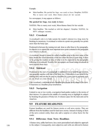 130
Editing Example:
Main headline: She packed her bags, was ready to leave; Strapline: NAFISA:
Was to marry next week, Mom blames fiancé for her suicide.
In a newspaper, it may appear as follows:
She packed her bags, was ready to leave
NAFISA: Was to marry next week, Mom blames fiancé for her suicide
Main headline: ‘She touched us with her elegance’; Strapline: NAFISA: An
MTV colleague recounts...
9.8.3 Crosshead
A crosshead’s role is to help sustain the reader’s interest in a long story by
breaking its monotony. Acrosshead is written in a point size generally two points
more than the body type.
Positioned in between the running text and done so after three to five paragraphs,
its objective is to capture the most important news point contained in the paragraphs
over which it is placed.
A crosshead, though it cannot be called a headline prop in the strict sense of the
term, breaks the visual monotony of the text when the story is quite long. It does
so by giving the readers an idea of what is to be expected in the paragraphs
following it (crosshead). Notably, few newspapers are found using crossheads in
news reports these days.
9.8.4 Sidehead
Positioned at the start of a paragraph, a sidehead is set in bold though its point
size generally matches with that of the body text. It introduces a new point in the
running story and can also be used as a headline for a news item in segments such
as city briefs or crime briefs.
Like crosshead, a sidehead is not a headline prop in the strict sense of the term.
It functions as a headline prop nonetheless.
9.8.5 Navigation
Limited to one or two words, a navigation head guides readers to the stories of
their interest. It is placed in the middle of a running story to highlight its subject
by breaking the greyness of body text. It releases space for the main and can be
visual too.
9.9 FEATURE HEADLINES
Feature headlines are used for feature stories or soft news stories. They are
different from the headlines used for hard news stories. Instead of relying on facts
of the news content solely, these also add a surprise or colour factor for the
reader.
9.9.1 Difference from News Headlines
Afeature story, unlike hard news, has a more personalized and subjective approach
to the subject. Consequently, more adjectives and verbs are allowed in feature
 