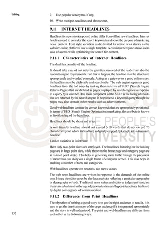 132
Editing 9. Use popular acronyms, if any.
10. Write multiple headlines and choose one.
9.11 INTERNET HEADLINES
Headlines for news stories posted online differ from offline news headlines. Internet
headlines need to consider the search keywords and serve the purpose of marketing
news content. Font style variation is also limited for online news stories as the
website/ online platforms use a single template. Aconsistent template allows users
ease of access while optimizing the search for content.
9.11.1 Characteristics of Internet Headlines
The dual functionality of the headline:
It should take care of not only the gratification-need of the reader but also the
research-engine requirements. For this to happen, the headline must be structured
appropriately and worded correctly. Acting as a gateway to a good online story,
the headline must be click-able and search-able. The web engine separates good
headlines from the bad ones by ranking them in terms of SERP (Search Engine
Returns Pages) that are defined as pages displayed by search engines in response
to a query by a searcher. The main component of the SERP is the listing of results
that are returned by the search engine in response to a keyword query though the
pages may also contain other results such as advertisements.
Good web headlines contain the correct keywords that are appropriately positioned.
In terms of SEO (Search Engine Optimization) marketing, this attribute is known
as frontloading of the headlines.
Headlines should be short and crisp:
A web friendly headline should not exceed 6-10 words that do not exceed 70
characters beyond which it (headline) is digitally cropped byGoogle into a truncated
headline.
Limited variation in Point Size
Here only two-point sizes are employed. The headlines featuring on the landing
page are in large point size, while those on the home page and category page are
in reduced point size(s). This helps in generating more traffic through the placement
of more than one story on a single frame of computer screen. This also helps in
enabling a number of tabs and categories.
Web headlines operate on newness, not news values
The web news headlines are written in response to the demands of the online
user. Hence the editor goes by the data analytics reflecting a particular geography
or demography or both. Traditional news values and editorial judgement based on
them take a backseat in the age of personalization and hyper-interactivity facilitated
by digital convergence of communication.
9.11.2 Difference from Print Headlines
The objective of writing a good story is to get the right audience to read it. It is
easy to get the timely attention of the target audience if it is segmented appropriately
and the story is well understood. The print and web headlines are different from
each other in the following ways:
 