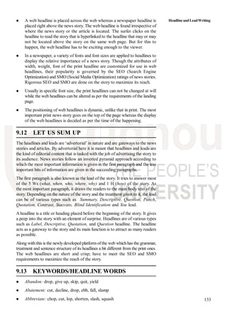 133
A web headline is placed across the web whereas a newspaper headline is
placed right above the news story. The web headline is found irrespective of
where the news story or the article is located. The surfer clicks on the
headline to read the story that is hyperlinked to the headline that may or may
not be located above the story on the same web page. But for this to
happen, the web headline has to be exciting enough to the viewer.
In a newspaper, a variety of fonts and font sizes are applied to headlines to
display the relative importance of a news story. Though the attributes of
width, weight, font of the print headline are customized for use in web
headlines, their popularity is governed by the SEO (Search Engine
Optimization) and SMO (Social Media Optimization) ratings of news stories.
Rigorous SEO and SMO are done on the story to maximize its reach.
Usually in specific font size, the print headlines can not be changed at will
while the web headlines can be altered as per the requirements of the landing
page.
The positioning of web headlines is dynamic, unlike that in print. The most
important print news story goes on the top of the page whereas the display
of the web headlines is decided as per the time of the happening.
9.12 LET US SUM UP
The headlines and leads are ‘advertorial’ in nature and are gateways to the news
stories and articles. By advertorial here it is meant that headlines and leads are
the kind of editorial content that is tasked with the job of advertising the story to
its audience. News stories follow an inverted pyramid approach according to
which the most important information is given in the first paragraph and the less
important bits of information are given in the succeeding paragraphs.
The first paragraph is also known as the lead of the story. It tries to answer most
of the 5 Ws (what, when, who, where, why) and 1 H (how) of the story. As
the most important paragraph, it draws the readers to the main body text of the
story. Depending on the nature of the story and the treatment given to it, the lead
can be of various types such as Summary, Descriptive, Question, Punch,
Quotation, Contrast, Staccato, Blind Identification and You lead.
A headline is a title or heading placed before the beginning of the story. It gives
a peep into the story with an element of surprise. Headlines are of various types
such as Label, Descriptive, Quotation, and Question headline. The headline
acts as a gateway to the story and its main function is to attract as many readers
as possible.
Along with this is the newly developed platform of the web which has the grammar,
treatment and sentence structure of its headlines a bit different from the print ones.
The web headlines are short and crisp; have to meet the SEO and SMO
requirements to maximize the reach of the story.
9.13 KEYWORDS/HEADLINE WORDS
Abandon: drop, give up, skip, quit, yield
Abatement: cut, decline, drop, ebb, fall, slump
Abbreviate: chop, cut, lop, shorten, slash, squash
HeadlineandLeadWriting
 