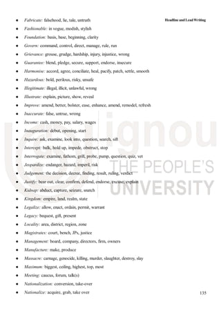 135
Fabricate: falsehood, lie, tale, untruth
Fashionable: in vogue, modish, stylish
Foundation: basis, base, beginning, clarity
Govern: command, control, direct, manage, rule, run
Grievance: grouse, grudge, hardship, injury, injustice, wrong
Guarantee: blend, pledge, secure, support, endorse, insecure
Harmonise: accord, agree, conciliate, heal, pacify, patch, settle, smooth
Hazardous: bold, perilous, risky, unsafe
Illegitimate: illegal, illicit, unlawful, wrong
Illustrate: explain, picture, show, reveal
Improve: amend, better, bolster, ease, enhance, amend, remodel, refresh
Inaccurate: false, untrue, wrong
Income: cash, money, pay, salary, wages
Inauguration: debut, opening, start
Inquire: ask, examine, look into, question, search, sift
Intercept: balk, hold up, impede, obstruct, stop
Interrogate: examine, fathom, grill, probe, pump, question, quiz, vet
Jeopardize: endanger, hazard, imperil, risk
Judgement: the decision, decree, finding, result, ruling, verdict
Justify: bear out, clear, confirm, defend, endorse, excuse, explain
Kidnap: abduct, capture, seizure, snatch
Kingdom: empire, land, realm, state
Legalize: allow, enact, ordain, permit, warrant
Legacy: bequest, gift, present
Locality: area, district, region, zone
Magistrates: court, bench, JPs, justice
Management: board, company, directors, firm, owners
Manufacture: make, produce
Massacre: carnage, genocide, killing, murder, slaughter, destroy, slay
Maximum: biggest, ceiling, highest, top, most
Meeting: caucus, forum, talk(s)
Nationalization: conversion, take-over
Nationalize: acquire, grab, take over
HeadlineandLeadWriting
 